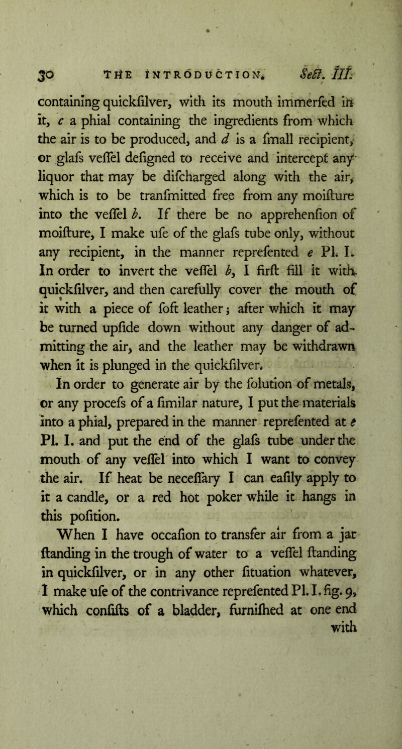 containing quickfilver, with its mouth immerfed in it, c a phial containing the ingredients from which the air is to be produced, and d is a fmall recipient, or glafs veflel defigned to receive and intercept any liquor that may be difcharged along with the air, which is to be tranfmitted free from any moifture into the veflel b. If there be no apprehenfion of moifture, I make ufe of the glafs tube only, without any recipient, in the manner reprefented e PL L In order to invert the veflel b, I firft fill it with, quickfilver, and then carefully cover the mouth of it with a piece of foft leather; after which it may be turned upfide down without any danger of ad- mitting the air* and the leather may be withdrawn when it is plunged in the quickfilver* In order to generate air by the folution of metals, or any procefs of a fimilar nature, I put the materials into a phial, prepared in the manner reprefented at e PL I. and put the end of the glafs tube under the mouth of any veflel into which I want to convey the air. If heat be neceflary I can eafily apply to it a candle, or a red hot poker while it hangs in this pofition. When I have occafion to transfer air from a jar ftanding in the trough of water to a veflel ftanding in quickfilver, or in any other fituation whatever, I make ufe of the contrivance reprefented PL I. fig. 9, which confifts of a bladder, furniflied at one end with