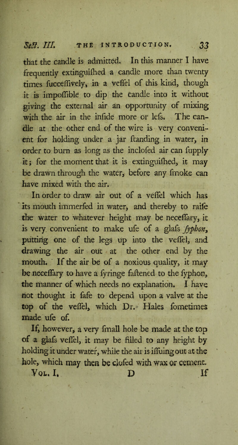 that the candle is admitted. In this manner I have frequently extinguilhed a candle more than twenty times fuccelfively, in a velfel of this kind, though it is impoflible to dip the Candle into it without giving the external air an opportunity of mixing with the air in the infide more or lefs. The can- dle at the other end of the wire is very conveni- ent for holding under a jar ftanding in water, in order to burn as long as the inclofed air can fupply it; for the moment that it is extinguilhed, it may be drawn through the water, before any fmoke can have mixed with the air. In order to draw air out of a velfel which has Its mouth immerfed in water, and thereby to raife the water to whatever height may be necelfary, it is very convenient to make ufe of a glafs fyphon3 putting one of the legs up into the velfel, and drawing the air out at the other end by the mouth. If the air be of a noxious quality, it may be necelfary to have a fyringe fattened to the fyphon, the manner of which needs no explanation. I have not thought it fafe to depend upon a valve at the top of the velfel, which Dr. Hales fometimes made ufe of. If, however, a very fmall hole be made at the top of a glafs velfel, it may be filled to any height by holding it under water, while the air is ilfuingout at the hole, which may then be clofed with wax or cement. Vql. I, D If