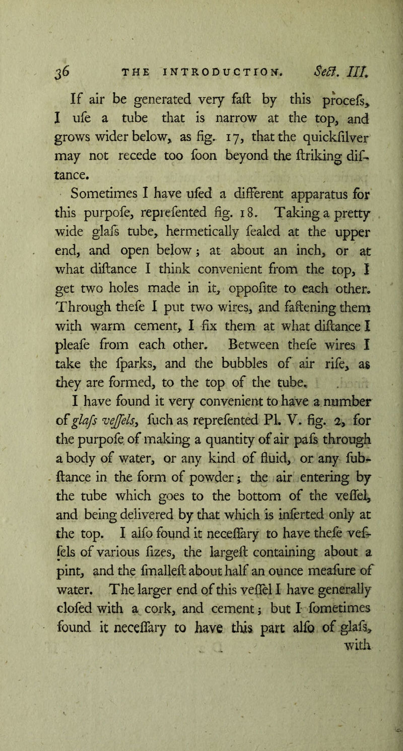 If air be generated very fail by this procefs, I ufe a tube that is narrow at the top, and grows wider below* as fig. 17, that the quickfilver may not recede too foon beyond the ftriking dif- tance. Sometimes I have ufed a different apparatus for this purpofe, reprefented fig. 18. Taking a pretty wide glafs tube, hermetically fealed at the upper end, and open below; at about an inch, or at what diftance I think convenient from the top, I get two holes made in it, oppofite to each other. Through thefe I put two wires, and faftening them with warm cement, I fix them at what diflance I pleafe from each other. Between thefe wires I take the fparks, and the bubbles of air rife, as they are formed, to the top of the tube., I have found it very convenient to have a number of glafs vejfelsy fuch as reprefented PL V. fig. a, for the purpofe of making a quantity of air pais through a body of water, or any kind of fluid, or any fub- ftance in the form of powder; the air entering by the tube which goes to the bottom of the veflel, and being delivered by that which is inferted only at the top. I aifo found it neceffary to have thefe vef- fels of various fizes, the largeft containing about a pint, and the fmallefl about half an ounce meafure of water. The larger end of this veflel I have generally clofed with a cork, and cement; but I fometimes found it neceffary to have this part alfo of glafs, with