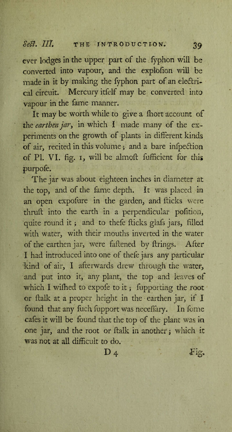 ever lodges In the upper part of the fyphon will be converted into vapour, and the exploficn will be made in it by making the fyphon part of an electri- cal circuit. Mercury itfelf may be converted into vapour in the fame manner. It may be worth while to give a fhort account of the earthen jar, in which I made many of the ex- periments on the growth of plants in different kinds of air, recited in this volume * and a bare infpedlion of PL VI. fig. 1, will be almoft fufficient for this purpofe. The jar was about eighteen inches in diameter at the top, and of the fame depth. It was placed in an open expofure in the garden, and kicks were thruft into the earth in a perpendicular pofition, quite round it; and to thefe flicks glafs jars, filled with water, with their mouths inverted in the water of the earthen jar, were fattened by firings. After I had introduced into one of thefe jars any particular kind of air, I afterwards drew through the water, and put into it, any plant, the top and leaves of which I wifhed to expofe to it; fupporting the root or ftalk at a proper height in the earthen jar, if I found that any fuch fupport was neceffary. In feme cafes it will be found that the top of the plant was in one jar, and the root or ftalk in another; which it was not at all difficult to do. D 4 Tig.