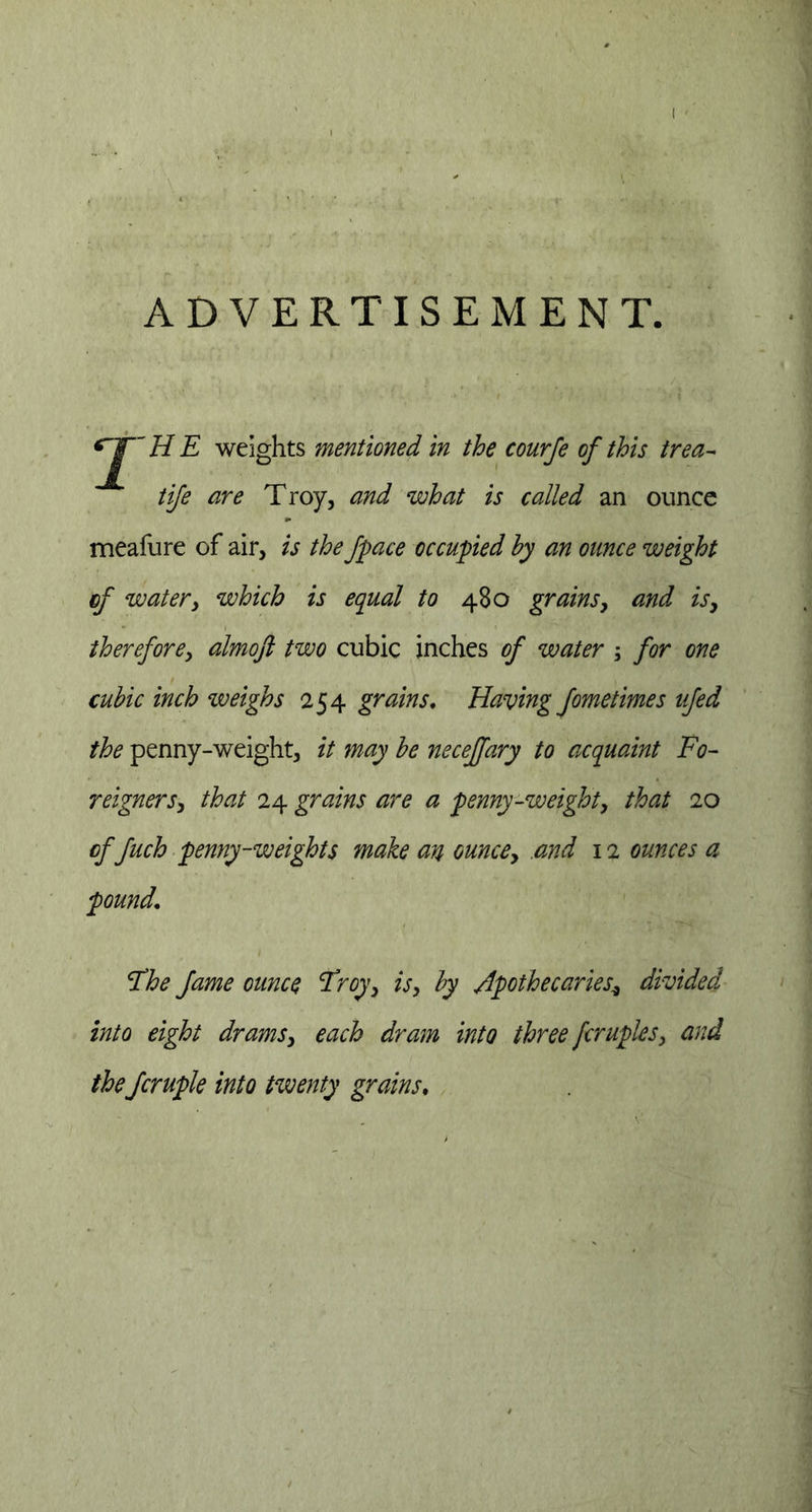 ADVERTISEMENT. HE weights mentioned in the courfe of this trea- tife are Troy, and what is called an ounce meafure of air, is the fpace occupied by an ounce weight of water, which is equal to 480 grains, and is, therefore, almoft two cubic inches of water ; for one cubic inch weighs 254 grains. Having fometimes ufed the penny-weight, it may be neceffary to acquaint Fo- reigners, that 24 grains are a penny-weight, that 20 of fuch penny-weights make an ounce, and 12 ounces a pound. The fame ounce Troy, is, by apothecaries* divided into eight drams, each dram into three fcruples, the fcruple into twenty grains,