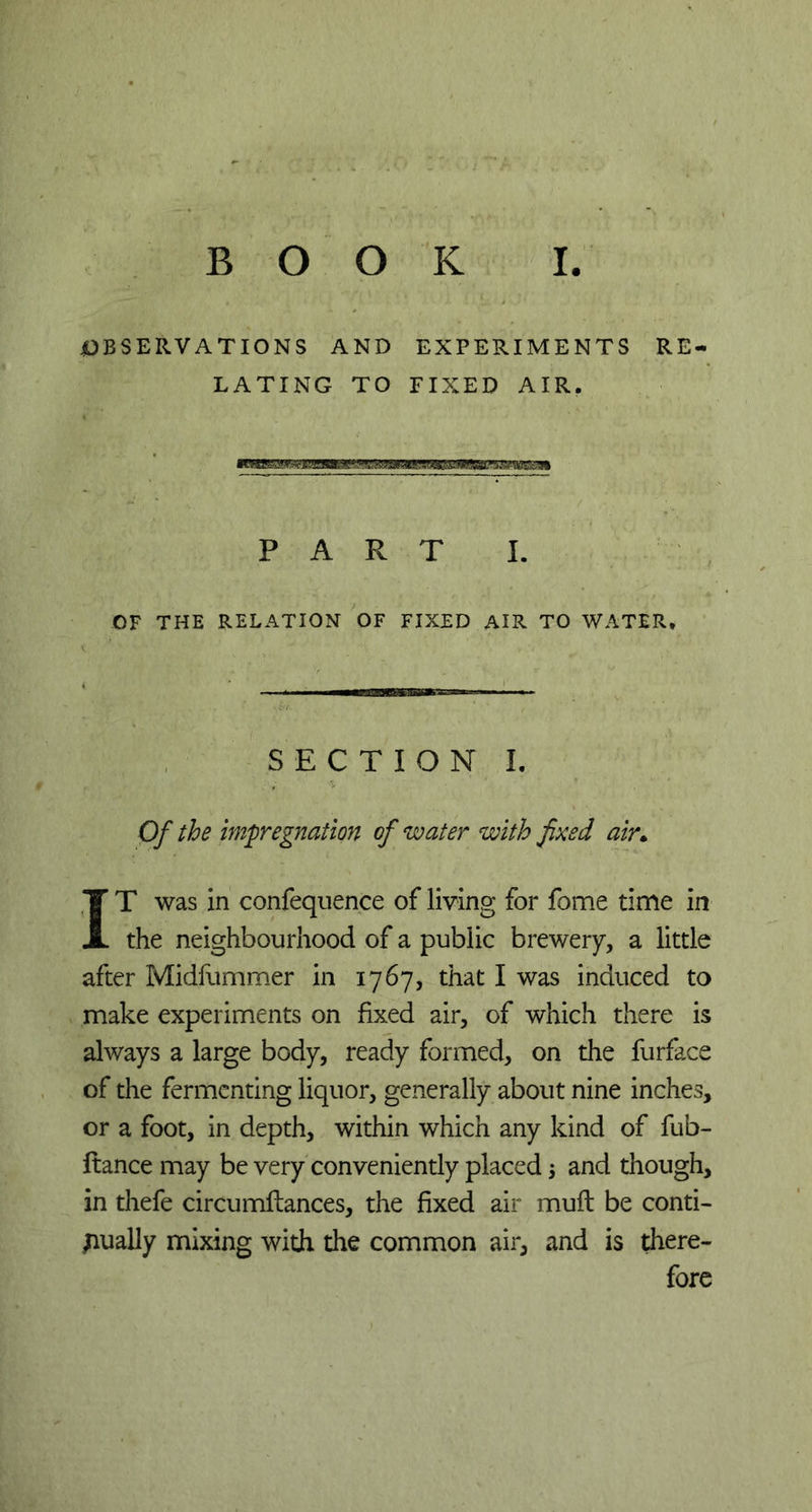 BOOK I OBSERVATIONS AND EXPERIMENTS RE- LATING TO FIXED AIR. PART I. OF THE RELATION OF FIXED AIR TO WATER. SECTION I. Of the impregnation of water with fixed air* IT was in confequence of living for fome time in the neighbourhood of a public brewery, a little after Midfummer in 1767, that I was induced to make experiments on fixed air, of which there is always a large body, ready formed, on the furface of the fermenting liquor, generally about nine inches, or a foot, in depth, within which any kind of fub- ftance may be very conveniently placed $ and though, in thefe circumflances, the fixed air muft be conti- nually mixing with the common air, and is there- fore