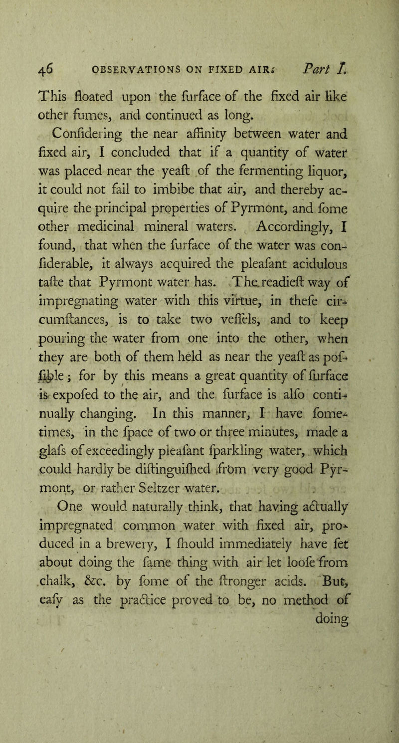 This floated upon the furface of the fixed air like other fumes, and continued as long. Confidering the near affinity between water and fixed air, I concluded that if a quantity of water was placed near the yeafl of the fermenting liquor, it could not fail to imbibe that air, and thereby ac- quire the principal properties of Pyrmont, and fome other medicinal mineral waters. Accordingly, I found, that when the furface of the water was con- fiderable, it always acquired the pleafant acidulous tafle that Pyrmont water has. The. readied: way of impregnating water with this virtue, in thefe cir* cumflances, is to take two veffels, and to keep pouring the water from one into the other, when they are both of them held as near the yeafl as pof* fikle; for by this means a great quantity of furface is expofed to the air, and the furface is alfo conti- nually changing. In this manner, I have fome* times, in the fpace of two or three minutes, made a glafs of exceedingly pleafant fparlding water, which could hardly be diftinguifhed .frbm very good Pyr- mont, or rather Seltzer water. One would naturally think, that having actually impregnated common water with fixed air, pro* duced in a brewery, I ffiould immediately have fet about doing the fame thing with air let loofe from chalk, &c. by fome of the flronger acids. But, eafy as the pradtice proved to be, no method of doing