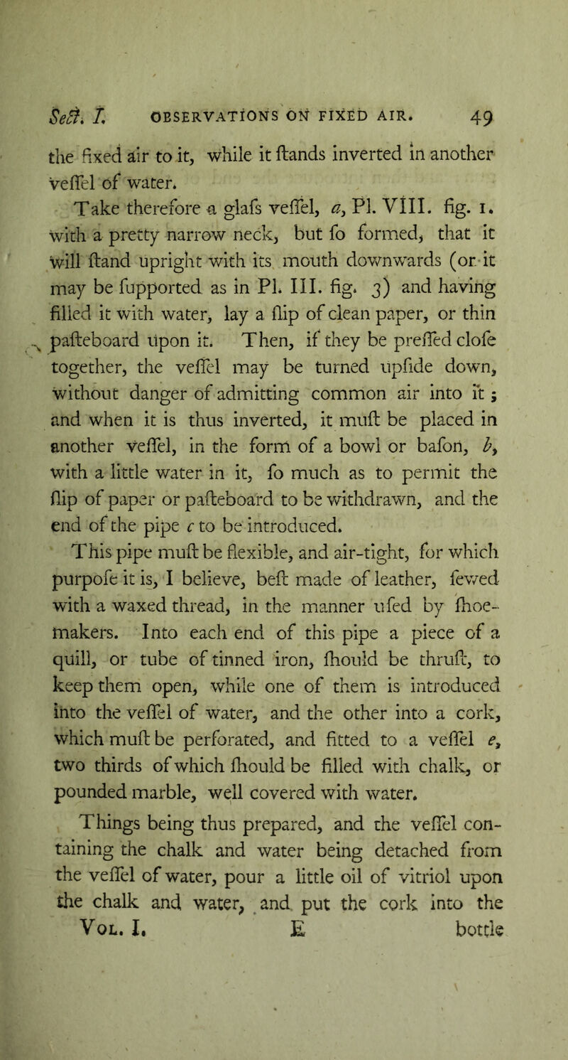 the fixed air to it, while it Hands inverted in another vefTel of water. Take therefore a glafs vefTel, ay PL VIII. fig. i. with a pretty narrow neck, but fo formed, that it will Hand upright with its mouth downwards (or. it may be fupported as in PI. III. fig. 3) and having filled it with water, lay a flip of clean paper, or thin s pafteboard upon it. Then, if they be prefifed clofe together, the vefTel may be turned upfide down, without danger of admitting common air into it; and when it is thus inverted, it muft be placed in another vefTel, in the form of a bowl or bafon, by with a little water in it, fo much as to permit the flip of paper or pafteboard to be withdrawn, and the end of the pipe c to be introduced. This pipe muft be flexible, and air-tight, for which purpofe it is, I believe, beft made of leather, fewed with a waxed thread, in the manner ufed by fhoe- makers. Into each end of this pipe a piece of a quill, or tube of tinned iron, fhould be thruft, to keep them open, while one of them is introduced into the vefTel of water, and the other into a cork, which muft be perforated, and fitted to a vefTel e3 two thirds of which fhould be filled with chalk, or pounded marble, well covered with water* Things being thus prepared, and the vefTel con- taining the chalk and water being detached from the vefTel of water, pour a little oil of vitriol upon the chalk and water, and. put the cork into the Vol. I. E bottle