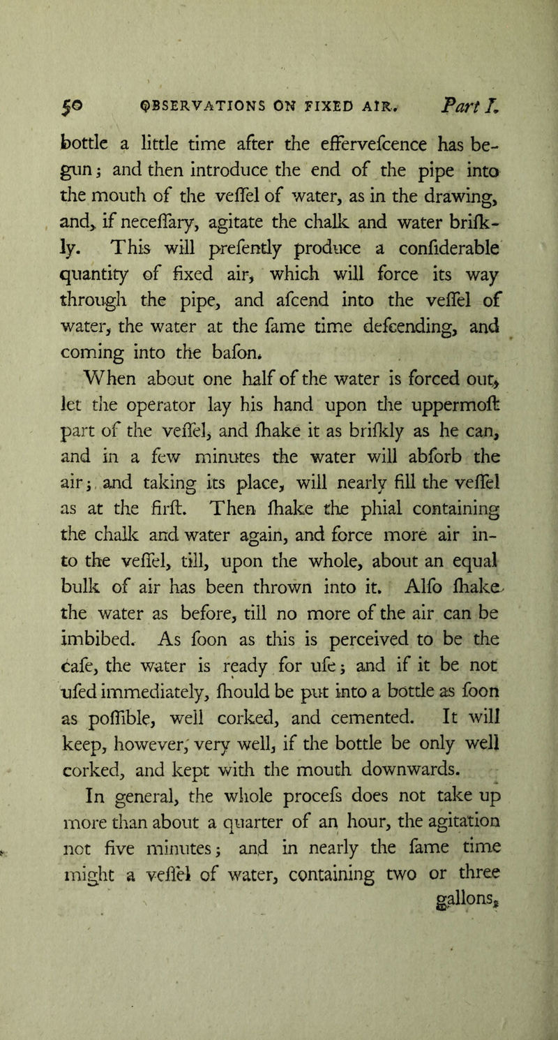 bottle a little time after the effervefcence has be- gun ; and then introduce the end of the pipe into the mouth of the veffel of water, as in the drawing, and,, if neceffary, agitate the chalk and water brifk- ly. This will prefently produce a confiderable quantity of fixed air, which will force its way through the pipe, and afeend into the velTel of water, the water at the fame time defeending, and coming into the bafon* When about one half of the water is forced out* let the operator lay his hand upon the uppermoft part of the veffel, and fhake it as brifkly as he can, and in a few minutes the water will abforb the air; and taking its place, will nearly fill the veffel as at the firft. Then fhake the phial containing the chalk and water again, and force more air in- to the veffel, till, upon the whole, about an equal bulk of air has been thrown into it. Alfo fhake, the water as before, till no more of the air can be imbibed. As foon as this is perceived to be the cafe, the water is ready for ufe 5 and if it be not ufed immediately, fhould be put into a bottle as foon as poffible, well corked, and cemented. It will keep, however, very well, if the bottle be only well corked, and kept with the mouth downwards. In general, the whole procefs does not take up more than about a quarter of an hour, the agitation not five minutes; and in nearly the fame time might a veffel of water, containing two or three gallons.