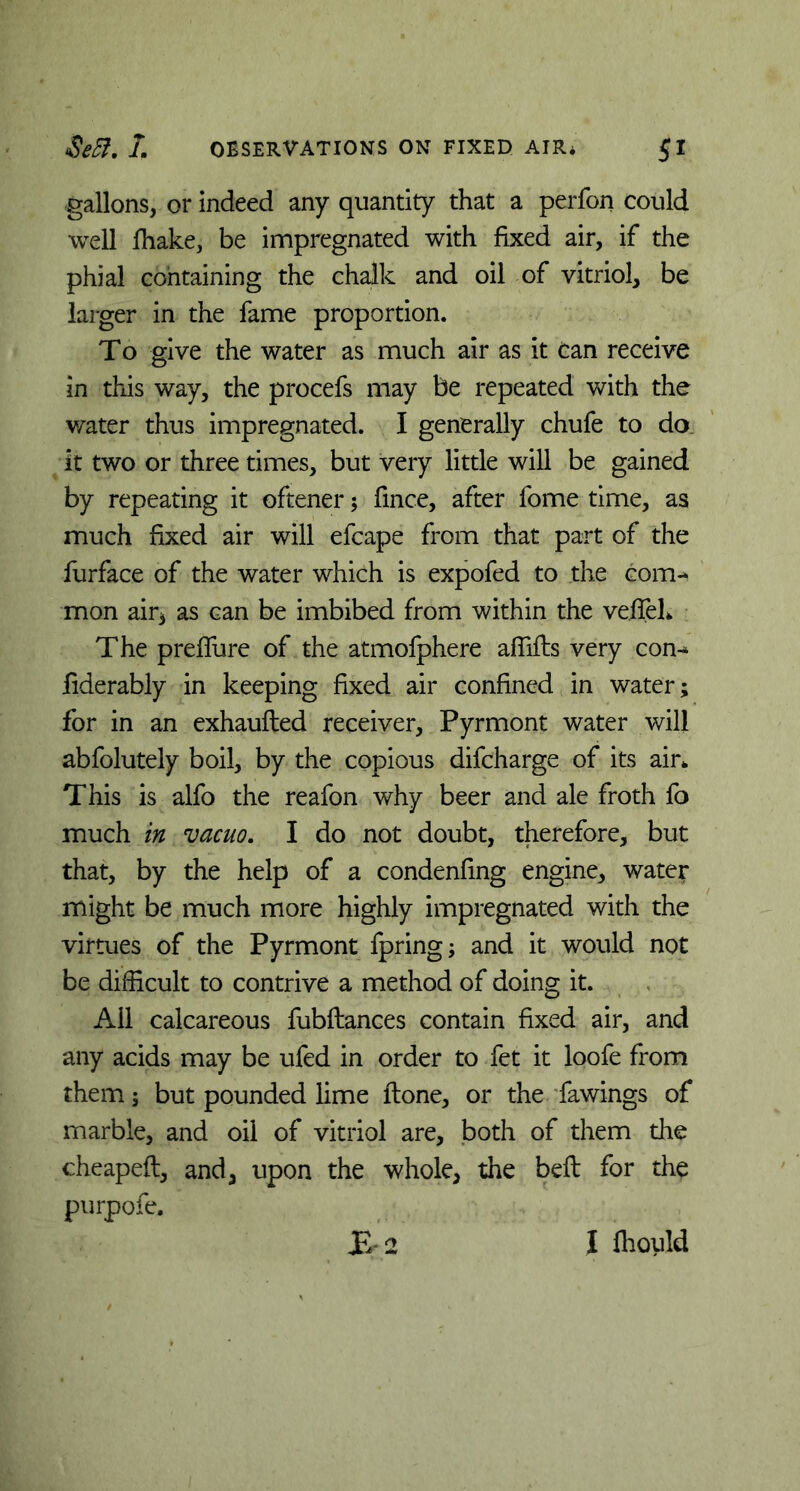 gallons, or indeed any quantity that a perfon could well lhake, be impregnated with fixed air, if the phial containing the chalk and oil of vitriol, be larger in the fame proportion. To give the water as much air as it can receive in this way, the procefs may be repeated with the water thus impregnated. I generally chufe to do it two or three times, but very little will be gained by repeating it oftener; fince, after fome time, as much fixed air will efcape from that part of the furface of the water which is expofed to the com-* mon air3 as can be imbibed from within the veifeL The preffure of the atmofphere afiifts very con-* fiderably in keeping fixed air confined in water; for in an exhaufted receiver, Pyrmont water will abfolutely boil, by the copious difcharge of its air*. This is alfo the reafon why beer and ale froth fo much in vacuo. I do not doubt, therefore, but that, by the help of a condenfing engine, water might be much more highly impregnated with the virtues of the Pyrmont fpring; and it would not be difficult to contrive a method of doing it. All calcareous fubftances contain fixed air, and any acids may be ufed in order to fet it loofe from them; but pounded lime ftone, or the fawings of marble, and oil of vitriol are, both of them the cheapeft, and, upon the whole, the belt for the purpofe. JE 2 I Ihould