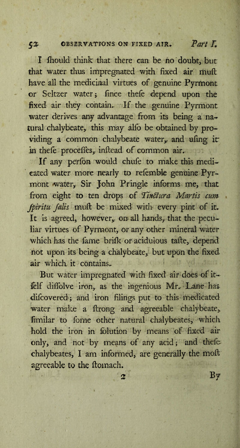 I fhould think that there can be no doubt, but that water thus impregnated with fixed air muft have all the medicinal virtues of genuine Pyrmont or Seltzer water ; fince thefe depend upon the fixed air they contain. If the genuine Pyrmont. water derives any advantage from its being a na- tural chalybeate, this may alfo be obtained by pro- viding a common chalybeate water* and ufing it in thefe procefies* inflead of common air. If any perfon would chufe to make this medi- cated water more nearly to refemble genuine Pyr- mont water,. Sir John Pringle informs me, that from eight to ten drops of Pin&ura Martis cum ■ Jpiritu Jalis muft be mixed with- every pint of it. It is agreed, however,, on all hands* that the pecu- liar virtues of Pyrmont, or any other mineral water which has the fame brifk or acidulous tafte, depend not upon its being a chalybeate* but upon the fixed air which it contains. But water impregnated with fixed air does of it- felf diffolve iron, as the ingenious Mr. Lane has difcovered; and iron filings put to this medicated water make a ftrong and agreeable chalybeate* fimilar to fome other natural cha-lybeates, which hold the iron in fblution by means of fixed air only, and not by means of any acid; and thefe- chalybeates, I am informed, are generally the moft agreeable to the ftomach. 2 By