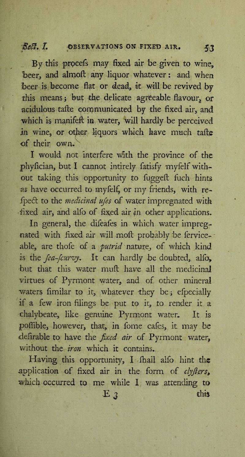 By this procefs may fixed air be given to wine, beer, and almoft any liquor whatever: and when Beer is become flat or dead, k will be revived by this means; but the delicate agreeable flavour* or acidulous tafte communicated by the fixed air, and which is manifefl: in water, will hardly be perceived in wine, or other liquors which have much tafte of their own, I would not interfere with the province of the phyfician, but I cannot intirely fatisfy myfelf with- out taking this opportunity to fuggeft fuch hints as have occurred to myfelf or my friends, with re- ipe6t to the medicinal ufes of water impregnated with •fixed air, and alfo of fixed air in other applications. In general, the difeafes in which water impreg- nated with fixed air will mod probably be fervice- able, are thofe of a 'putrid nature, of which kind is the Jea-fcurvy. It can hardly be doubted, alfo, but that this water muft have all the medicinal virtues of Pyrmont water, and of other mineral waters fimilar to it, whatever they be; efpecially if a few iron filings be put to it, to render it a chalybeate, like genuine Pyrmont water. It is pofiible, however, that, in fome cafes, it. may be denrable to have the fixed air of Pyrmont water, without the iron which it contains. Plaving this opportunity, I fhail alfo hint the application of fixed air in the form of clyfters, which occurred to me while I was attending to E 3 this