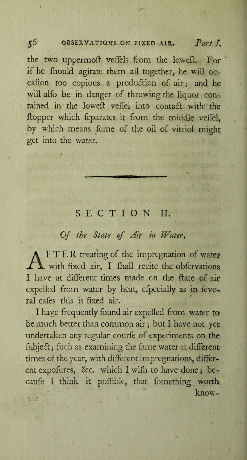 the two uppermoft veffels from the lcweft. For if he fhouid agitate them all together, he will oc- cafion too copious a produdtion of air; and he will alfo be in danger of throwing the liquor con- tained in the loweft veiTei into contadt with the Hopper which feparates it from the middle veil'd, by which means feme of the oil of vitriol might get into the water. SECTION II. Of the State gf Air in Water, AFTER treating of the impregnation of water with fixed air, I fhall recite the obfervations I have at different times made on the ftate of air expelled from water by heat, efpecially as in feve-* ral cafes this is fixed air. I haye frequently found air expelled from water to be much better than common air; but I have not yet undertaken any regular courfe of experiments on the fubjedt; fuch as examining the fame water at different times of the year, with different impregnations, differ- ent expofures, &c. which I willi to have done; be- caufe I think it poffible, that fomething worth know-