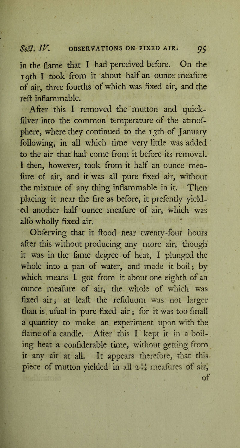 in the flame that I had perceived before. On the 19th I took from it about half an ounce meafure of air, three fourths of which was fixed air, and the reft inflammable. After this I removed the mutton and quick- filver into the common temperature of the atmof- phere, where they continued to the 13th of January following, in all which time very little was added to the air that had come from it before its removal. I then, however, took from it half an ounce mea- fure of air, and it was all pure fixed air, without the mixture of any thing inflammable in it. Then placing it near the fire as before, it prefently yield- ed another half ounce meafure of air, which was alfo wholly fixed air. Obferving that it ftood near twenty-four hours after this without producing any more air, though it was in the fame degree of heat, I plunged the whole into a pan of water, and made it boil; by which means I got from it about one eighth of an ounce meafure of air, the whole of which -was fixed air; at leaft the refiduum was not larger than is ufual in pure fixed air; for it was too fmall a quantity to make an experiment upon with the flame of a candle. After this I kept it in a boil- ing heat a confiderable time, without getting from it any air at all. It appears therefore, that this piece of mutton yielded in all 2 H meafures of air, of