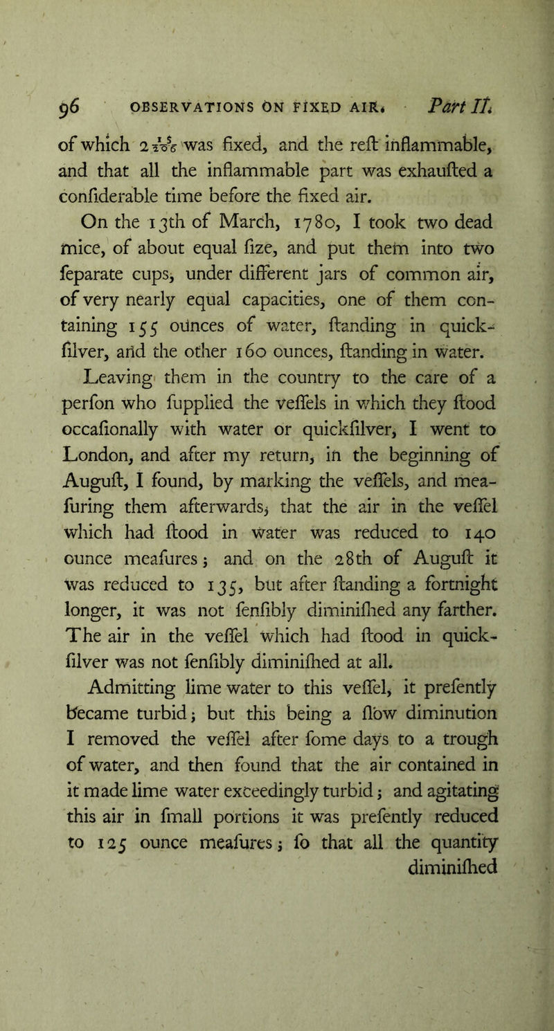 of which 2 iVs was fixed, and die reft inflammable, and that all the inflammable part was exhaufted a confiderable time before the fixed air. On the 13th of March, 1780, I took two dead mice, of about equal fize, and put them into two feparate cups* under different jars of common air, of very nearly equal capacities, one of them con- taining 155 ounces of water, {landing in quick- filver, arid the other 160 ounces, {landing in water. Leaving them in the country to the care of a perfon who fuppiied the veflels in which they flood occafionally with water or quickfilver, I went to London, and after my return, in the beginning of Auguft, I found, by marking the veflels, and mea- furing them afterwards* that the air in the veflfel which had flood in water was reduced to 140 ounce meafures * and on the 28 th of Auguft it was reduced to 135, but after {landing a fortnight longer, it was not fenfibly diminiflied any farther. The air in the veflfel which had flood in quick- filver was not fenfibly diminifhed at all. Admitting lime water to this veflfel, it prefently became turbid; but this being a flow diminution I removed the veflel after fome days to a trough of water, and then found that the air contained in it made lime water exceedingly turbid; and agitating this air in fmall portions it was prefently reduced to 125 ounce meafures; fo that all the quantity diminiflied