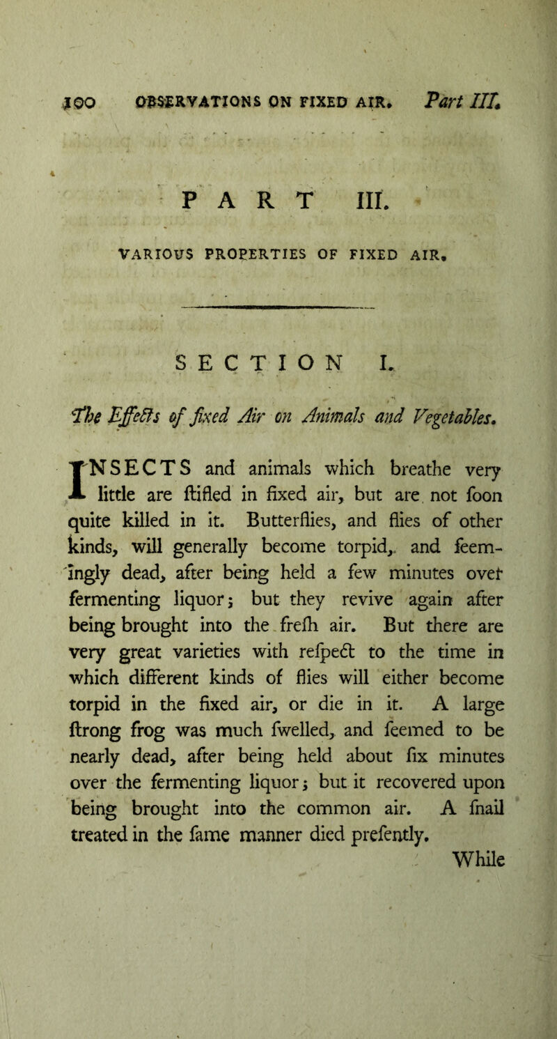 A PART III. VARIOUS PROPERTIES OF FIXED AIR. SECTION L The Ejfetis of fixed Air on Animals and Vegetables. INSECTS and animals which breathe very little are ftifled in fixed air, but are not foon quite killed in it. Butterflies, and flies of other kinds, will generally become torpid,, and feem- Ingly dead, after being held a few minutes over fermenting liquor; but they revive again after being brought into the frefh air. But there are very great varieties with relpedt to the time in which different kinds of flies will either become torpid in the fixed air, or die in it. A large ftrong frog was much fwelled, and feemed to be nearly dead, after being held about fix minutes over the fermenting liquor; but it recovered upon being brought into the common air. A fnail treated in the fame manner died prefently. While