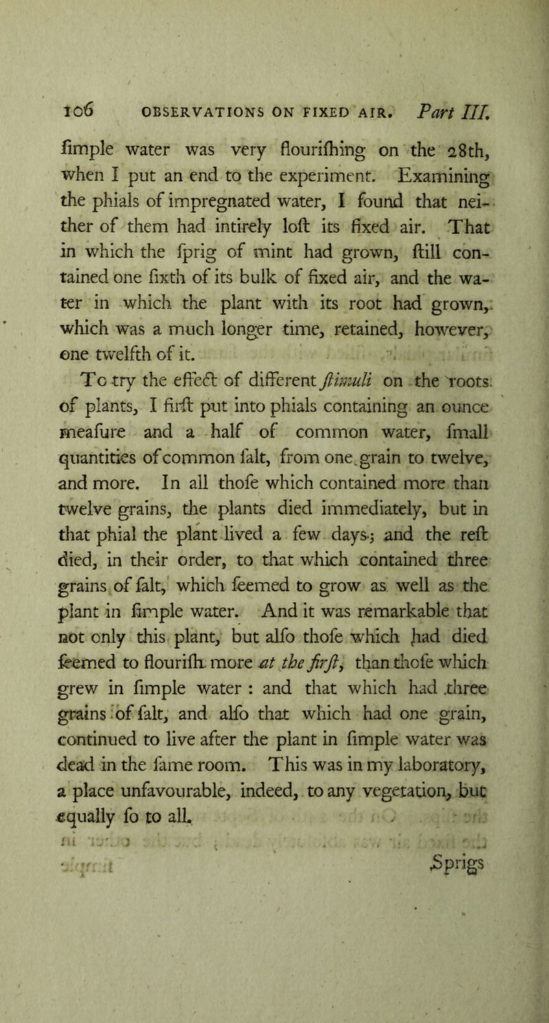 fimple water was very flourifhing on the 28th, when I put an end to the experiment. Examining the phials of impregnated water, I found that nei- ther of them had intirely loll its fixed air. That in which the fprig of mint had grown. Hill con- tained one fixth of its bulk of fixed air, and the wa- ter in which the plant with its root had grown,: which was a much longer time, retained, however, one twelfth of it. To try the effedl of different ftimuli on the Toots, of plants, I firft put into phials containing an ounce meafure and a half of common water, fmall quantities of common lalt, from one. grain to twelve, and more. In all thofe which contained more than twelve grains, the plants died immediately, but in that phial the plant lived a few days-; and the reft died, in their order, to that which contained three grains of fait, which feemed to grow as well as the plant in fimple water. And it was remarkable that not only this plant, but alfo thofe which Jiad died ieemed to flouriflx more at the fir ft, than thofe which grew in fimple water : and that which had .three grains of fait, and alfo that which had one grain, continued to live after the plant in fimple water was dead in the fame room. This was in my laboratory, a place unfavourable, indeed, to any vegetation, but equally fo to all. in i:rjj .■ . , r ,‘j tfqrmt jSprigs