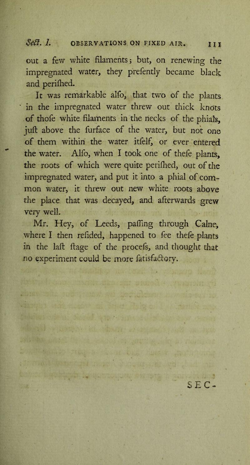 out a few white filaments; but, on renewing the impregnated water, they prefently became black and perifhed. It was remarkable alfo, that two of the plants, in the impregnated water threw out thick knots of thofe white filaments in the necks of the phials, juft above the furface of the water, but not one of them within the water itfel£ or ever entered the water. Alfo, when I took one of thefe plants, the roots of which were quite perifhed, out of the impregnated water, and put it into a phial of com- mon water, it threw out new white roots above the place that was decayed, and afterwards grew very well. Mr. Hey, of Leeds, pafiing through Caine, where I then refided, happened to fee thefe plants in the laft ftage of the procefs, and thought that no experiment could be more fatisfa&ory. SEC*