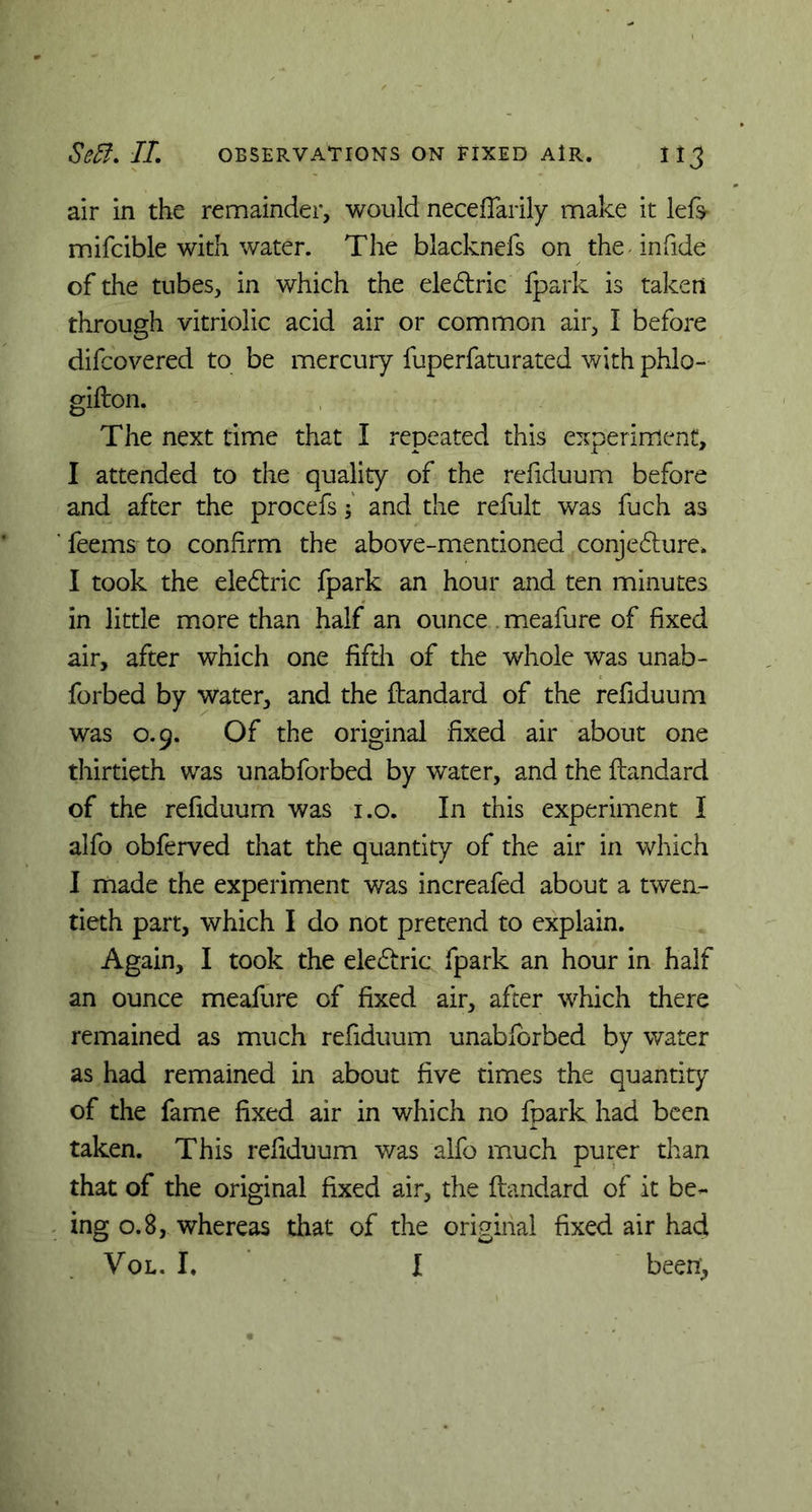 air in the remainder, would neceftarily make it left- mifcible with water. The blacknefs on the in fide of the tubes, in which the eledxic fpark is taken through vitriolic acid air or common air, I before difcovered to be mercury fuperfaturated with phlo- gifton. The next time that I repeated this experiment, I attended to the quality of the refiduum before and after the procefs; and the refult was fuch as feems to confirm the above-mentioned conje£ture> I took the ele&ric fpark an hour and ten minutes in little more than half an ounce . meafure of fixed air, after which one fifth of the whole was unab- forbed by water, and the ftandard of the refiduum was 0.9. Of the original fixed air about one thirtieth was unabforbed by water, and the ftandard of the refiduum was i.o. In this experiment I alfo obferved that the quantity of the air in which I made the experiment was increafed about a twen- tieth part, which I do not pretend to explain. Again, I took the elediric fpark an hour in half an ounce meafure of fixed air, after which there remained as much refiduum unabforbed by water as had remained in about five times the quantity of the fame fixed air in which no fpark had been taken. This refiduum was alfo much purer than that of the original fixed air, the ftandard of it be- ing 0.8, whereas that of the original fixed air had Vol. I. I been,