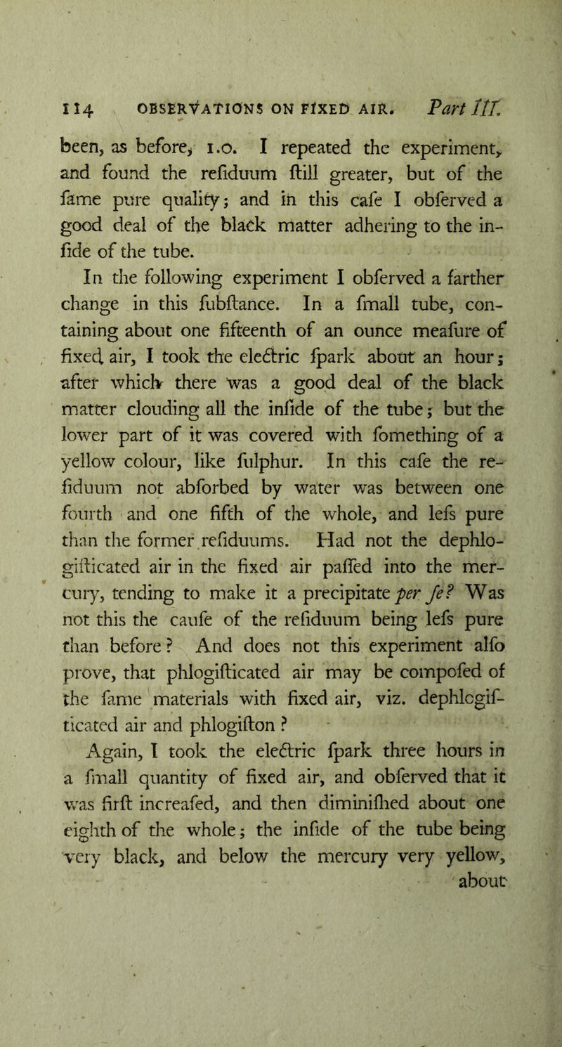 been, as before* i.o. I repeated the experiment* and found the refiduum ftiil greater, but of the fame pure quality; and in this cafe I obferved a good deal of the black matter adhering to the in- fide of the tube. In the following experiment I obferved a farther change in this fubftance. In a fmall tube, con- taining about one fifteenth of an ounce meafure of fixed air, I took the eledtric fpark about an hour; after whiclv there was a good deal of the black matter clouding all the infide of the tube; but the lower part of it was covered with fomething of a yellow colour, like fulphur. In this cafe the re- liduum not abforbed by water was between one fourth and one fifth of the v/hole, and lefs pure than the former refiduums. Had not the dephlo- giilicated air in the fixed air paffed into the mer- cury, tending to make it a precipitate Je? Was not this the caufe of the refiduum being lefs pure than before ? And does not this experiment alfo prove, that phlogifticated air may be compofed of the fame materials with fixed air, viz. dephlcgif- ticated air and phlogifton ? Again, I took the electric fpark three hours in a fmall quantity of fixed air, and obferved that it was firft increafed, and then diminiflied about one eighth of the whole; the infide of the tube being very black, and below the mercury very yellow, about