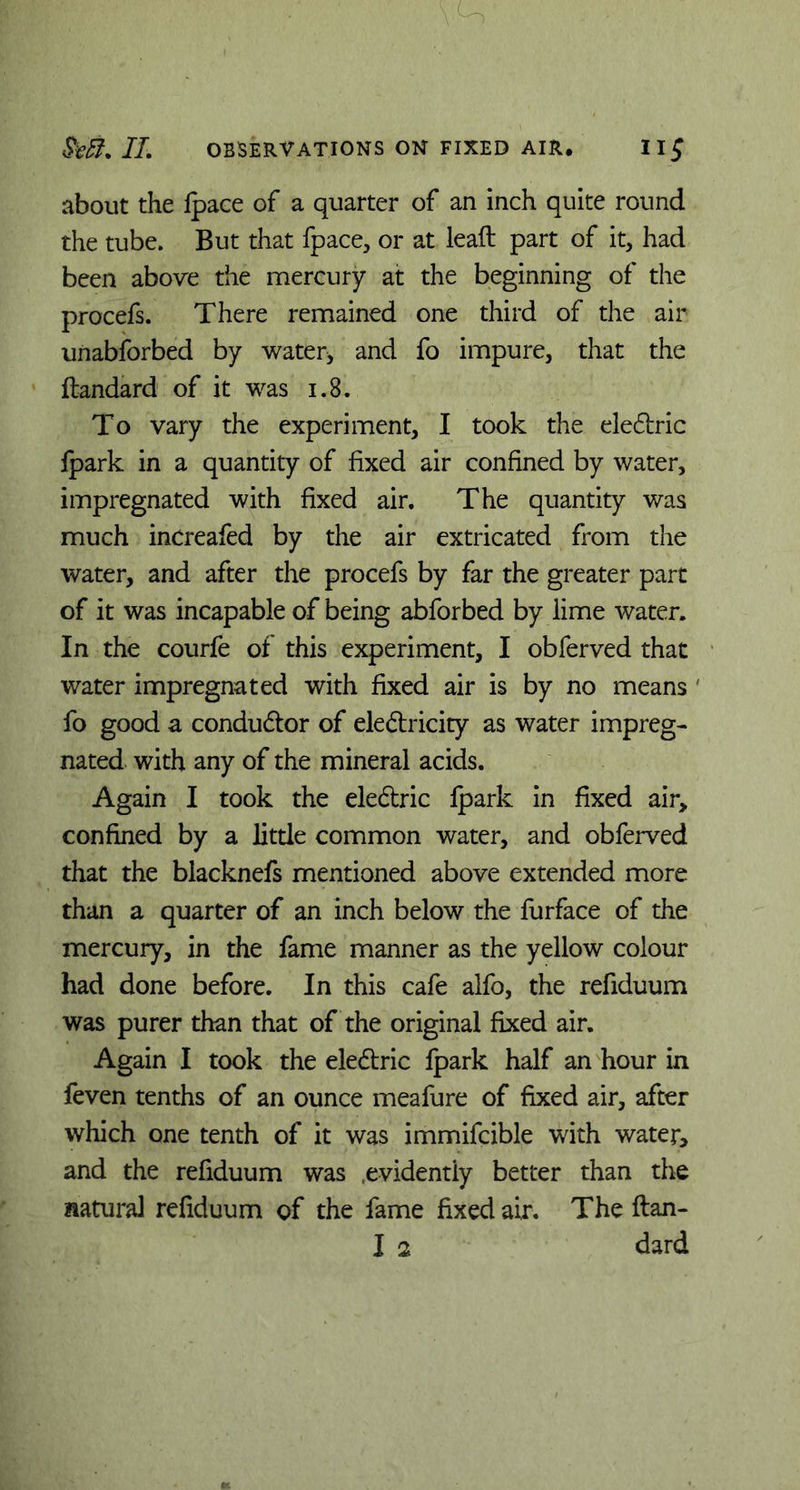 m IT. OBSERVATIONS ON FIXED AIR. about the Ipaee of a quarter of an inch quite round the tube. But that fpace, or at leaft part of it, had been above the mercury at the beginning of the procefs. There remained one third of the air unabforbed by water* and fo impure, that the ftandard of it was 1.8. To vary the experiment, I took the eledtric Ipark. in a quantity of fixed air confined by water, impregnated with fixed air. The quantity was much increafed by the air extricated from the water, and after the procefs by far the greater part of it was incapable of being abforbed by lime water. In the courfe of this experiment, I obferved that water impregnated with fixed air is by no means fo good a condudtor of eledlricity as water impreg- nated with any of the mineral acids. Again I took the eledtric Ipark in fixed air, confined by a little common water, and obferved that the blacknefs mentioned above extended more than a quarter of an inch below the furface of the mercury, in the fame manner as the yellow colour had done before. In this cafe alfo, the refiduum was purer than that of the original fixed air. Again I took the eledtric fpark half an hour in feven tenths of an ounce meafure of fixed air, after which one tenth of it was immifcible with water, and the refiduum was .evidently better than the natural refiduum of the fame fixed air. The ftan-