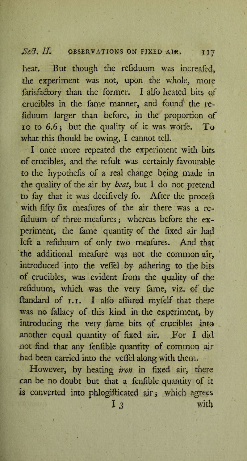 heat. But though the refiduum was increafed, the experiment was not, upon the whole, more fatisfaftory than the former. I alfo heated bits of crucibles in the fame manner, and found' the re- fiduum larger than before, in the proportion of 10 to 6.6; but the quality of it was worfe. To what this Ihould be owing, I cannot tell. I once more repeated the experiment with bits of crucibles, and the refult was certainly favourable to the hypothefis of a real change being made in the quality of the air by heat, but I do not pretend to fay that it was decifively fo. After the procefs with fifty fix meafures of the air there was a re- fiduum of three meafures; whereas before the ex- periment, the fame quantity of the fixed air had left a refiduum of only two meafures. And that the additional meafure wats not the common air, introduced into the veffel by adhering to the bits of crucibles, was evident from the quality of the refiduum, which was the very fame, viz. of the ftandard of i.i. I alfo allured myfelf that there was no fallacy of this kind in the experiment, by introducing the very fame bits of crucibles into another equal quantity of fixed air. For I did not find that any fenfible quantity of common air had been carried into the veffel along with them. However, by heating iron in fixed air, there can be no doubt but that a fenfible quantity of it is converted into phlogiflicated air •, which agrees