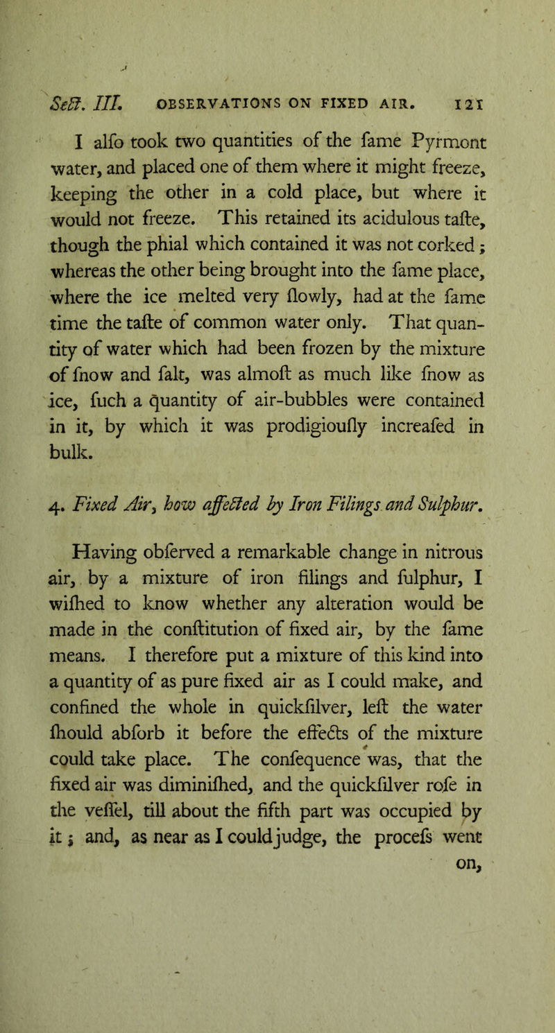 I alfo took two quantities of the fame Pyrmont water, and placed one of them where it might freeze, keeping the other in a cold place, but where it would not freeze. This retained its acidulous tafte, though the phial which contained it was not corked; whereas the other being brought into the fame place, where the ice melted very (lowly, had at the fame time the tafte of common water only. That quan- tity of water which had been frozen by the mixture of fnow and fait, was almoft as much like fnow as ice, fuch a quantity of air-bubbles were contained in it, by which it was prodigioufly increafed in bulk. 4. Fixed Air> how affeffed by Iron Filings and Sulphur. Having obferved a remarkable change in nitrous air, by a mixture of iron filings and fulphur, I wilhed to know whether any alteration would be made in the conftitution of fixed air, by the fame means. I therefore put a mixture of this kind into a quantity of as pure fixed air as I could make, and confined the whole in quickfilver, left the water fhould abforb it before the effedts of the mixture could take place. The confequence was, that the fixed air was diminifhed, and the quickfilver rofe in the veffel, till about the fifth part was occupied by it i and, as near as I couldjudge, the procefs went on.