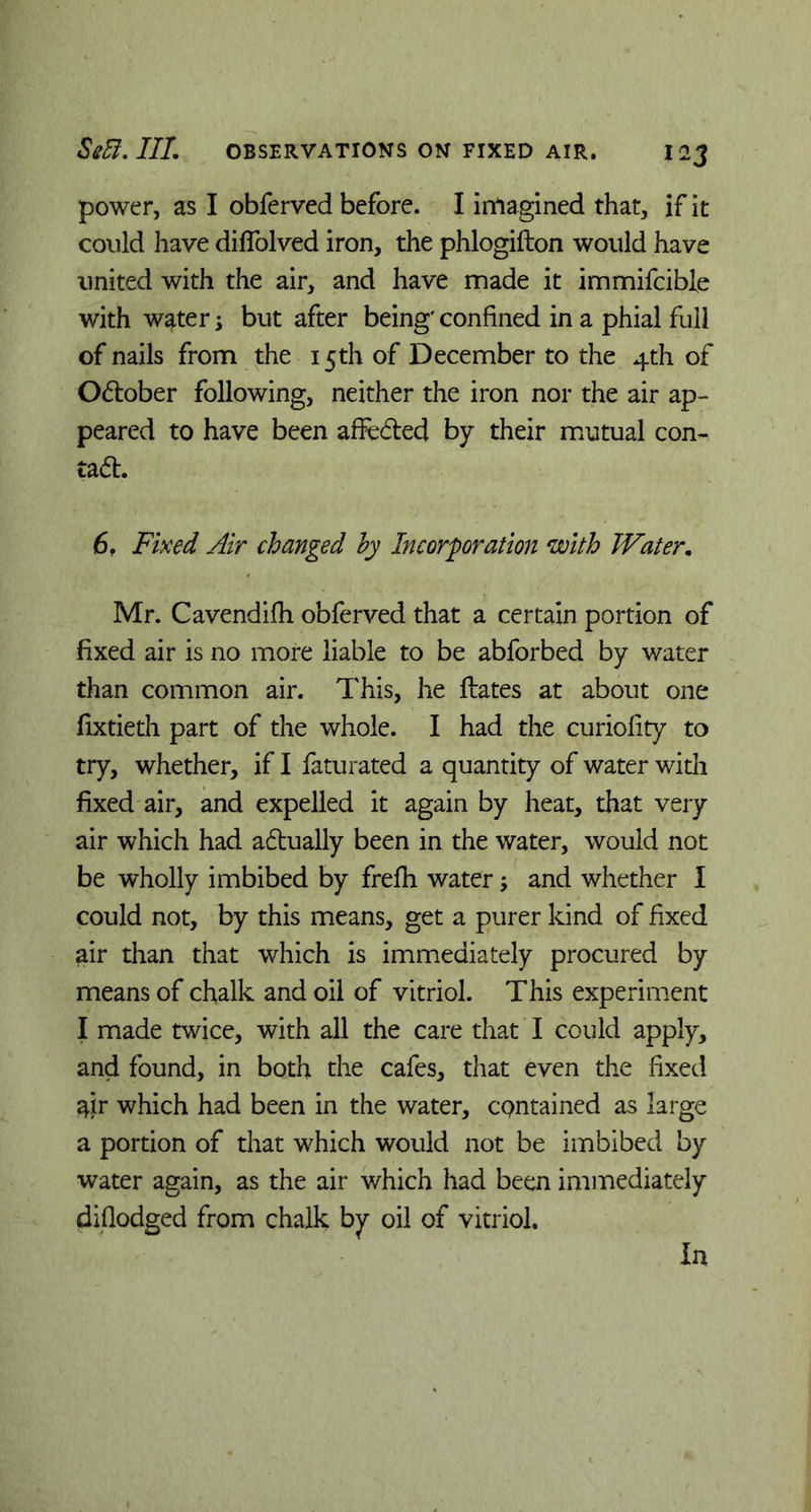 power, as I obferved before. I imagined that, if it could have diifolved iron, the phlogifton would have united with the air, and have made it immifcible with water; but after being' confined in a phial full of nails from the 15th of December to the 4th of October following, neither the iron nor the air ap- peared to have been affcdted by their mutual con- tain. 6f Fixed Air changed by Incorporation with Water. Mr. Cavendifh obferved that a certain portion of fixed air is no more liable to be abforbed by water than common air. This, he Hates at about one fixtieth part of the whole. I had the curiolity to try, whether, if I faturated a quantity of water with fixed air, and expelled it again by heat, that very air which had adtually been in the water, would not be wholly imbibed by frefh water; and whether I could not, by this means, get a purer kind of fixed air than that which is immediately procured by means of chalk and oil of vitriol. This experiment I made twice, with all the care that I could apply, and found, in both the cafes, that even the fixed ^ir which had been in the water, cpntained as large a portion of that which would not be imbibed by water again, as the air which had been immediately diflodged from chalk by oil of vitriol. In