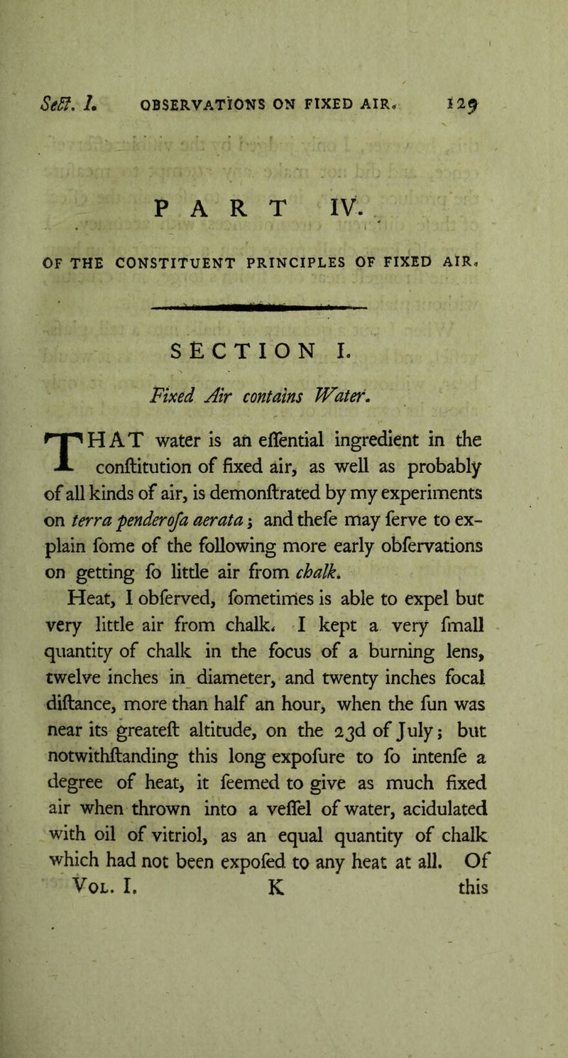 PART IV OF THE CONSTITUENT PRINCIPLES OF FIXED AIR* SECTION I. Fixed Air contains Water. HAT water is ah effential ingredient in the A conftitution of fixed air, as well as probably of all kinds of air, is demonflrated by my experiments on terra pender of a aerata; and thefe may ferve to ex- plain fome of the following more early obfervations on getting fo little air from chalk. Heat, I obferved, fometimes is able to expel but very little air from chalk, I kept a very fmall quantity of chalk in the focus of a burning lens, twelve inches in diameter, and twenty inches focal diftance, more than half an hour, when the fun was near its greateft altitude, on the 23d of July; but notwithstanding this long expofure to fo intenfe a degree of heat, it feemed to give as much fixed air when thrown into a veffel of water, acidulated with oil of vitriol, as an equal quantity of chalk which had not been expofed to any heat at all. Of VOL. I. K this