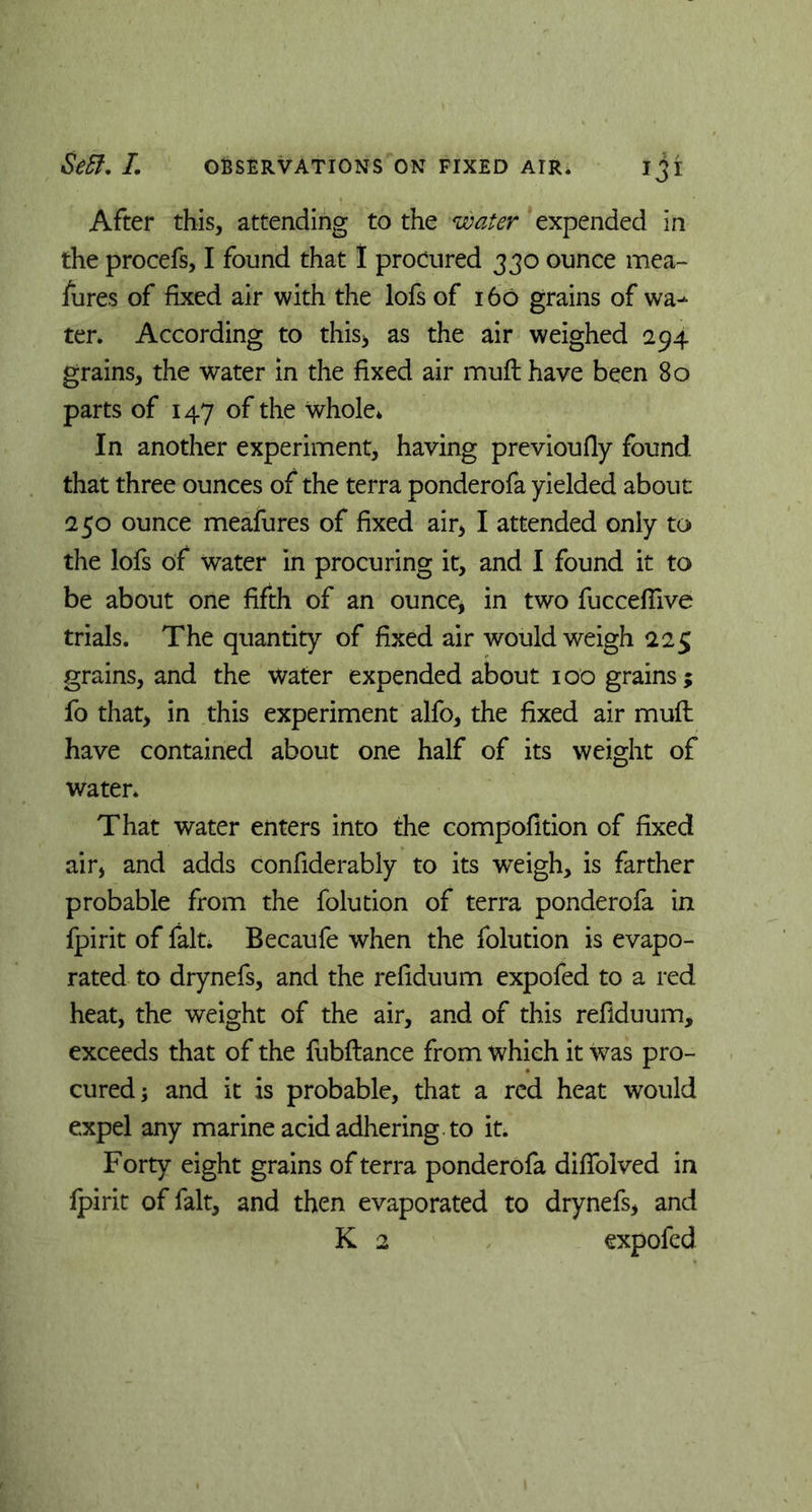 After this, attending to the water expended in the procefs, I found that I procured 330 ounce mea- sures of fixed air with the lofs of 160 grains of wai- ter. According to this* as the air weighed 294 grains, the water in the fixed air muft have been 80 parts of 147 of the whole* In another experiment, having previoufly found that three ounces of the terra ponderofa yielded about: 250 ounce meafures of fixed air, I attended only to the lofs of water in procuring it, and I found it to be about one fifth of an ounce, in two fuccefiive trials. The quantity of fixed air would weigh 225 grains, and the water expended about 100 grains; fo that, in this experiment alfo, the fixed air mufl have contained about one half of its weight of water. That water enters into the compofition of fixed air, and adds confiderably to its weigh, is farther probable from the Solution of terra ponderofa in Spirit of fait. Becaufe when the Solution is evapo- rated to drynefs, and the refiduum expofed to a red heat, the weight of the air, and of this refiduum, exceeds that of the fubftance from which it was pro- cured; and it is probable, that a red heat would expel any marine acid adhering, to it. Forty eight grains of terra ponderofa diffolved in Spirit of fait, and then evaporated to drynefs, and K 2 expofed