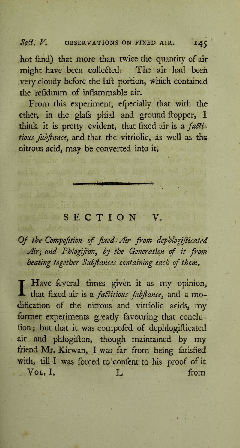 hot fand) that more than twice the quantity of air might have been colledted^ The air had been very cloudy before the laft portion, which contained the refiduum of inflammable air. From this experiment, elpecially that with the ether, in the glafs phial and ground Hopper, I think it is pretty evident, that fixed air is a facti- tious fubfiance, and that the vitriolic, as well as the nitrous acid, may be converted into it. SECTION V, Of the Compofition of fixed-Air from dephlogifticated Air* and Phlogiftony by the Generation of it from heating together Subfiances containing each of them. I Have feveral times given it as my opinion* that fixed air is a factitious fubfiance, and a mo- dification of the nitrous and vitriolic acids, my former experiments greatly favouring that conclu- fion * but that it was compofed of dephlogifticated air and phlogifton, though maintained by my friend Mr. Kirwan, I was far from being fatisfied with, till I was forced to confent to his proof of it Vol, I* L from