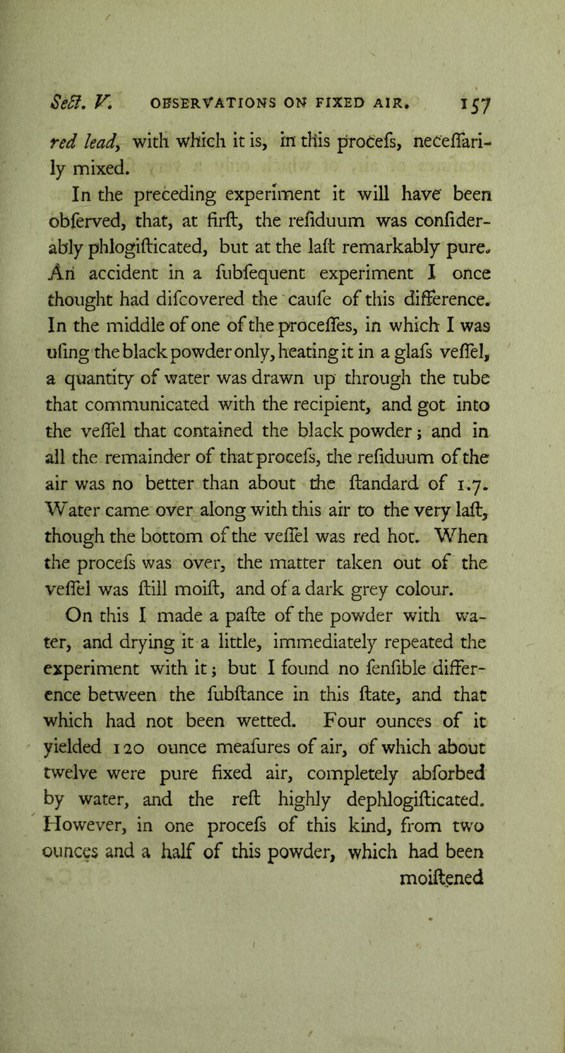 red lead, with which it is, in this procefs, neceffari- ly mixed. In the preceding experiment it will have' been obferved, that, at firft, the refiduum was confider- ably phlogifticated, but at the laft remarkably pure.. An accident in a fubfequent experiment I once thought had difcovered the caufe of this difference. In the middle of one of the proceffes, in which I was ufing the black powder only, heating it in aglafs veffel, a quantity of water was drawn up through the tube that communicated with the recipient, and got into the veffel that contained the black powder; and in all the remainder of that procefs, the refiduum of the air was no better than about die ftandard of 1.7. Water came over along with this air to the very laft, though the bottom of the veffel was red hot. When the procefs was over, the matter taken out of the veffel was ftill moift, and of a dark grey colour. On this I made a pafte of the powder with wa- ter, and drying it a little, immediately repeated the experiment with it; but I found no fenfible differ- ence between the fubftance in this ftate, and that which had not been wetted. Four ounces of it yielded 120 ounce meafures of air, of which about twelve were pure fixed air, completely abforbed by water, and the reft highly dephlogifticated. However, in one procefs of this kind, from two ounces and a half of this powder, which had been moiftened