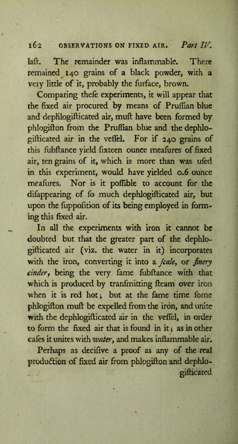 laft. The remainder was inflammable. There remained 140 grains of a black powder, with a very little of it, probably the furface, brown. Comparing thele experiments, it will appear that the fixed air procured by means of Pruflian blue and dephlogifticated air, mull have been formed by phlogifton from the Pruflian blue and the dephlo- gifticated air in the veflel. For if 240 grains of this fubftance yield fixteen ounce meafures of fixed air, ten grains of it, which is more than was ufed in this experiment, would have yielded 0.6 ounce meafures. Nor is it poflible to account for the difappearing of fo much dephlogillicated air, but upon the fuppofition of its being employed in form- ing this fixed air. In all the experiments with iron it cannot be doubted but that the greater part of the dephlo- giflicated air (viz. the water in it) incorporates with the iron, converting it into a fcale, or finery cinderf being the very fame fubftance with that which is produced by tranfmitting fteam over iron when it is red hot; but at the fame time fome phlogifton muft be expelled from the iron, and unite with the dephlogillicated air in the veflel, in order to form the fixed air that is found in it; as in other cafes it unites with water, and makes inflammable air. Perhaps as decifive a proof as any of the real production of fixed air from phlogifton and dephlo- gifticated