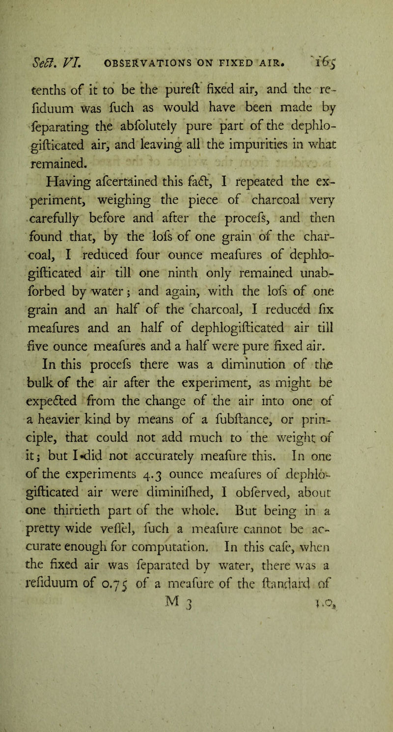 tenths of it to be the pureft fixed air, and the re- fiduum was fuch as would have been made by feparating the abfolutely pure part of the dephlo- gifticated air, and leaving all the impurities in what remained. Having afcertained this fadt, I repeated the ex- periment, weighing the piece of charcoal very carefully before and after the procefs, and then found that, by the lofs of one grain of the char- coal, I reduced four ounce meafures of dephlo- gifticated air till one ninth only remained unab- forbed by water; and again, with the lofs of one grain and an half of the charcoal, I reduced fix meafures and an half of dephlogifticated air till five ounce meafures and a half were pure fixed air. In this procefs there was a diminution of the bulk of the air after the experiment, as might be expe&ed from the change of the air into one of a heavier kind by means of a fubftance, or prin- ciple, that could not add much to the weight of it; but I -did not accurately meafure this. In one of the experiments 4.3 ounce meafures of dephlo- gifticated air were diminifhed, I obferved, about one thirtieth part of the whole. But being in a pretty wide vefiel, fuch a meafure cannot be ac- curate enough for computation. In this cafe, when the fixed air was feparated by water, there was a refiduum of 0.75 of a meafure of the ftandard of M 3 1 .cy