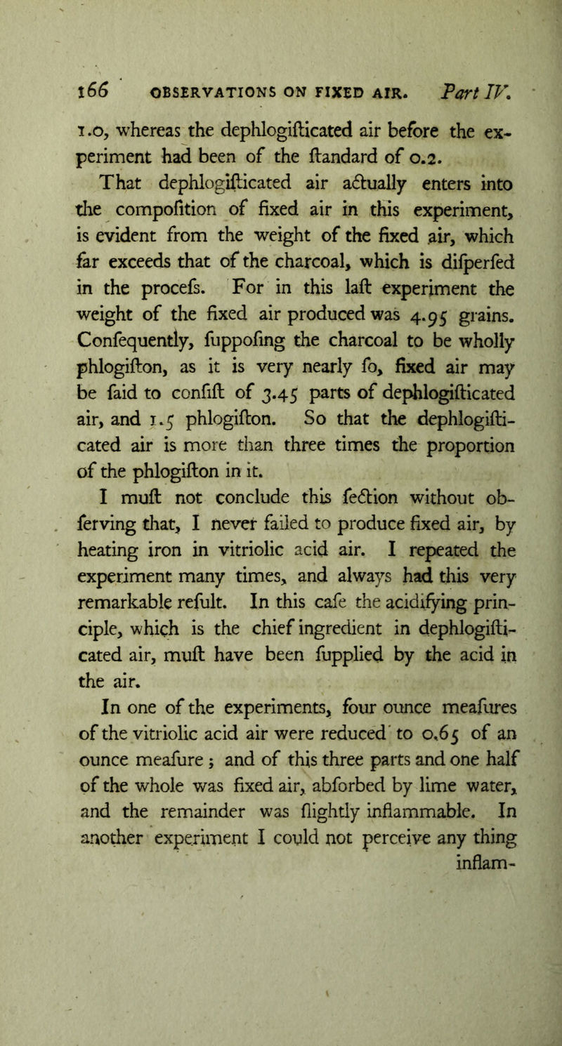 i.o, whereas the dephlogifticated air before the ex- periment had been of the ftandard of 0.2. That dephlogifticated air actually enters into the compofition of fixed air in this experiment, is evident from the weight of the fixed air, which far exceeds that of the charcoal, which is difperfed in the procefs. For in this laft experiment the weight of the fixed air produced was 4.95 grains. Confequently, fuppofing the charcoal to be wholly phlogifton, as it is very nearly fo, fixed air may be faid to confift of 3.45 parts of dephlogifticated air, and 1.5 phlogifton. So that the dephlogifti- cated air is more than three times the proportion of the phlogifton in it. I muft not conclude this fe&ion without ob- ferving that, I never failed to produce fixed air, by heating iron in vitriolic acid air. I repeated the experiment many times, and always had this very remarkable refult. In this cafe the acidifying prin- ciple, which is the chief ingredient in dephlogifti- cated air, muft have been fupplied by the acid in the air. In one of the experiments* four ounce meafures of the vitriolic acid air were reduced to 0.65 of an ounce meafure ; and of this three parts and one half of the whole was fixed air, abforbed by lime water, and the remainder was flightly inflammable. In anodier experiment I could not perceive any thing inflam-