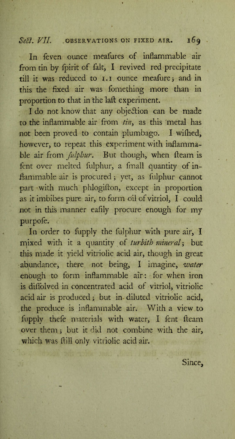 In flven ounce meafures of inflammable air from tin by fpirit of fait, I revived red precipitate till it was reduced to i.i ounce meafure; and in this the fixed air was fomething more than in proportion to that in the laft experiment. I do not know that any objection can be made to the inflammable air from tin, as this 'metal has not been proved to contain plumbago. I wilhed, however, to repeat this experiment with inflamma- ble air from fulphur, But though, when fleam is fent over melted fulphur, a fmall quantity of in- flammable air is procured; yet, as fulphur cannot part with much phlogifton, except in proportion as it imbibes pure air, to form oil of vitriol, I could not in this manner eafily procure enough for my purpofe. In order to fiupply the fulphur with pure air, I rqixed with it a quantity of turbith mineral \ but this made it yield vitriolic acid air, though in great abundance, there not being, I imagine, water enough to form inflammable air: for when iron is diflblved in concentrated acid of vitriol, vitriolic acid air is produced; but in diluted vitriolic acid, the produce is inflammable air. With a view to fupply thefe materials with water, I fent fleam over them; but it did not combine with the air, which was ftill only vitriolic acid air. Since,