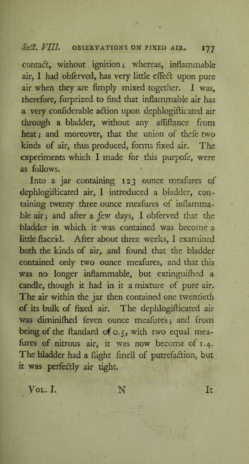 conta£l, without ignition; whereas, inflammable air, I had obferved, has very little efFe6t upon pure air when they are limply mixed together. I was, therefore, furprized to find that inflammable air has a very confiderable adtion upon dephlogiflicated air through a bladder, without any afliftance from heat; and moreover, that the union of thefe two kinds of air, thus produced, forms fixed air. The experiments which I made for this purpofe, were as follows. Into a jar containing 123 ounce meafures of dephlogiflicated air, I introduced a bladder, con- taining twenty three ounce meafures of inflamma- ble air; and after a jfew days, I obferved that the bladder in which it was contained was become a little flaccid. After about three weeks, I examined both the kinds of air, and found that the bladder contained only two ounce meafures, and that this was no longer inflammable, but extinguifhed a candle, though it had in it a mixture of pure air. The air within the jar then contained one twentieth of its bulk of fixed air. The dephlogiflicated air was diminifhed feven ounce meafures; and from being of the llandard of 0.5, with two equal mea- fures of nitrous air, it was now become of 1.4. The bladder had a flight fmell of putrefa&ion, but it was perfe&ly air tight. Vol. L N It