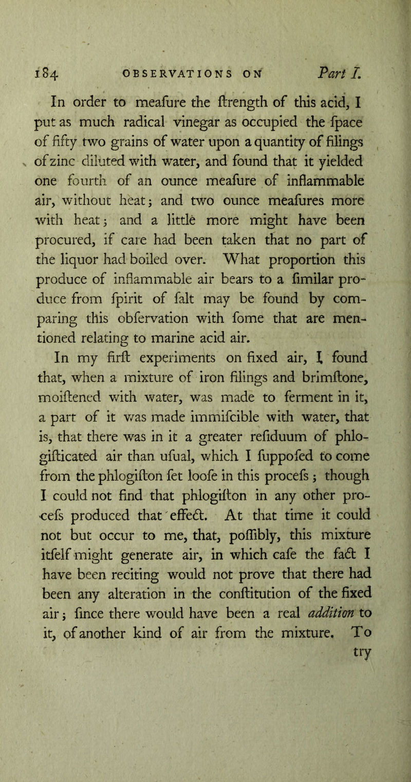 In order to meafure the flrength of this acid, I put as much radical vinegar as occupied the fpace of fifty two grains of water upon a quantity of filings v of zinc diluted with water, and found that it yielded one fourth of an ounce meafure of inflammable air, without heat; and two ounce meafures more with heat; and a little more might have been procured, if care had been taken that no part of the liquor had boiled over. What proportion this produce of inflammable air bears to a fimilar pro- duce from fpirit of fait may be found by com- paring this obfervation with fome that are men- tioned relating to marine acid air. In my firfl: experiments on fixed air, \ found that, when a mixture of iron filings and brimftone, moiflened with water, was made to ferment in it, a part of it was made immifcible with water, that is, that there was in it a greater refiduum of phlo- gifticated air than ufual, which I fuppofed to come from the phlogiftori fet loofe in this procefs ; though I could not find that phlogifton in any other pro- cefs produced that' effedt. At that time it could not but occur to me, that, poflibly, this mixture itfelf might generate air, in which cafe the fadt I have been reciting would not prove that there had been any alteration in the conftitution of the fixed air; fince there would have been a real addition to it, of another kind of air from the mixture. To try