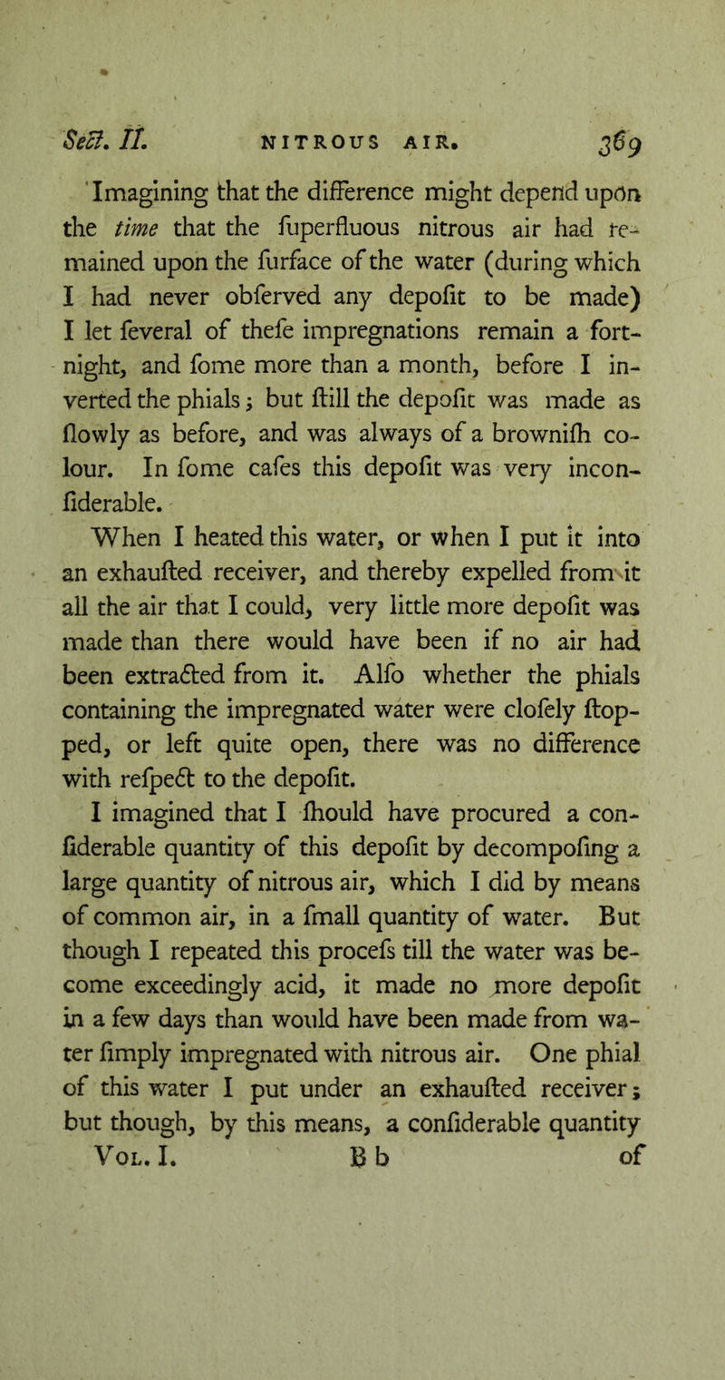 Imagining that the difference might depend upon the time that the fuperfluous nitrous air had re- mained upon the furface of the water (during which I had never obferved any depofit to be made) I let feveral of thefe impregnations remain a fort- night, and fome more than a month, before I in- verted the phials \ but flill the depofit was made as (lowly as before, and was always of a brownifh co- lour. In fome cafes this depofit was very incon- fiderable. When I heated this water, or when I put *it into an exhaufted receiver, and thereby expelled from it all the air that I could, very little more depofit was made than there would have been if no air had been extracted from it. Alfo whether the phials containing the impregnated water were clofely flop- ped, or left quite open, there was no difference with refpedt to the depofit. I imagined that I fhould have procured a con- flderable quantity of this depofit by decompofing a large quantity of nitrous air, which I did by means of common air, in a fmall quantity of water. But though I repeated this procefs till the water was be- come exceedingly acid, it made no more depofit in a few days than would have been made from wa- ter (imply impregnated with nitrous air. One phial of this water I put under an exhaufted receiver; but though, by this means, a confiderable quantity