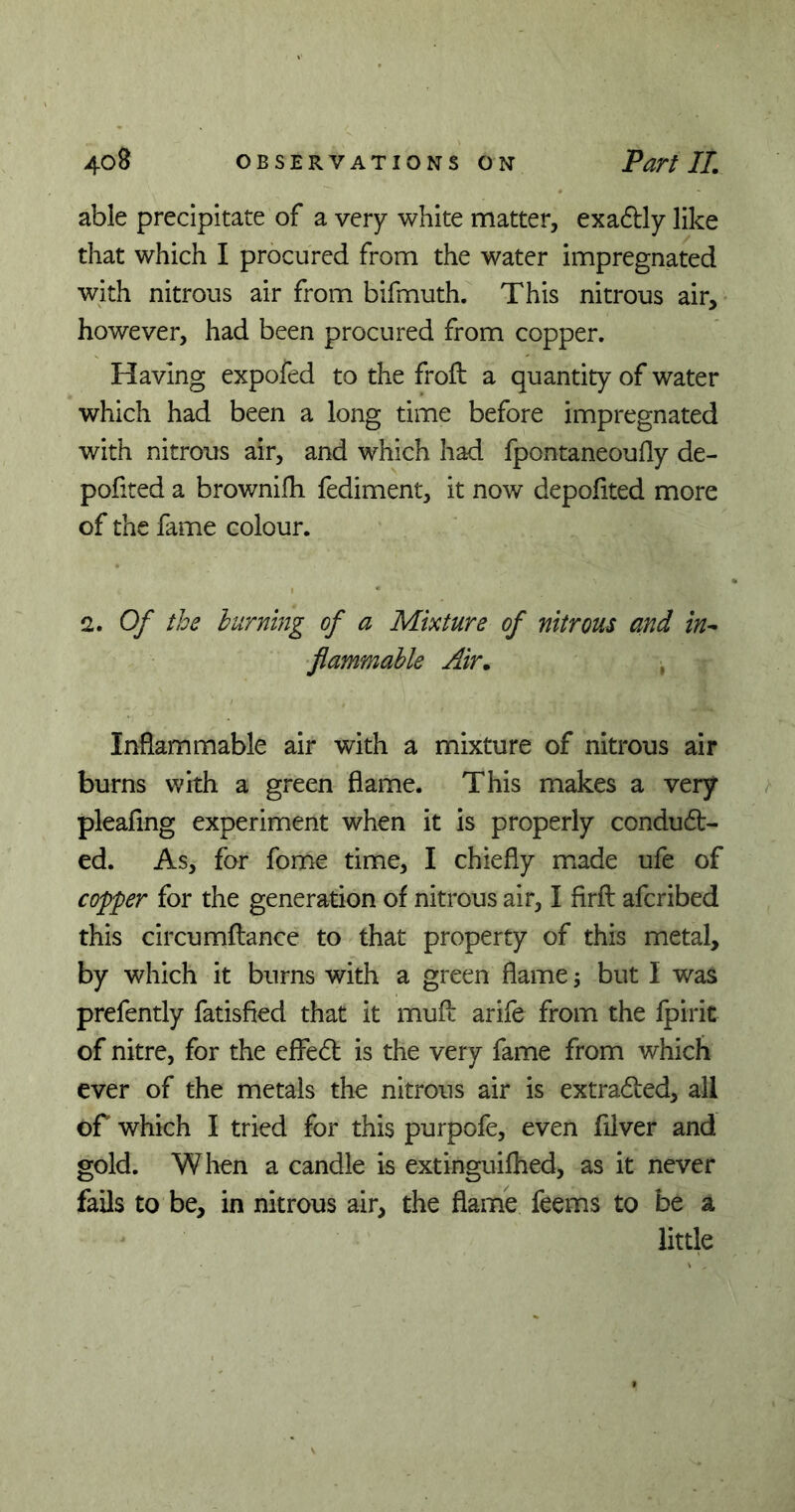 able precipitate of a very white matter, exactly like that which I procured from the water impregnated with nitrous air from bifmuth. This nitrous air, however, had been procured from copper. Having expofed to the froft a quantity of water which had been a long time before impregnated with nitrous air, and which had fpontaneoufly de- ported a brownifh fediment, it now depoflted more of the fame colour. 2. Of the burning of a Mixture of nitrous and in- flammable Air. , Inflammable air with a mixture of nitrous air burns with a green flame. This makes a very pleafing experiment when it is properly conduc- ed. As, for fome time, I chiefly made ufe of copper for the generation of nitrous air, I firfl afcribed this circumflance to that property of this metal, by which it burns with a green flame; but I was prefently fatisfied that it mufi: arife from the fpiric of nitre, for the eflfeC is the very fame from which ever of the metals the nitrous air is extraCed, all of which I tried for this purpofe, even filver and gold. When a candle is extinguifhed, as it never fails to be, in nitrous air, the flame feems to be a little