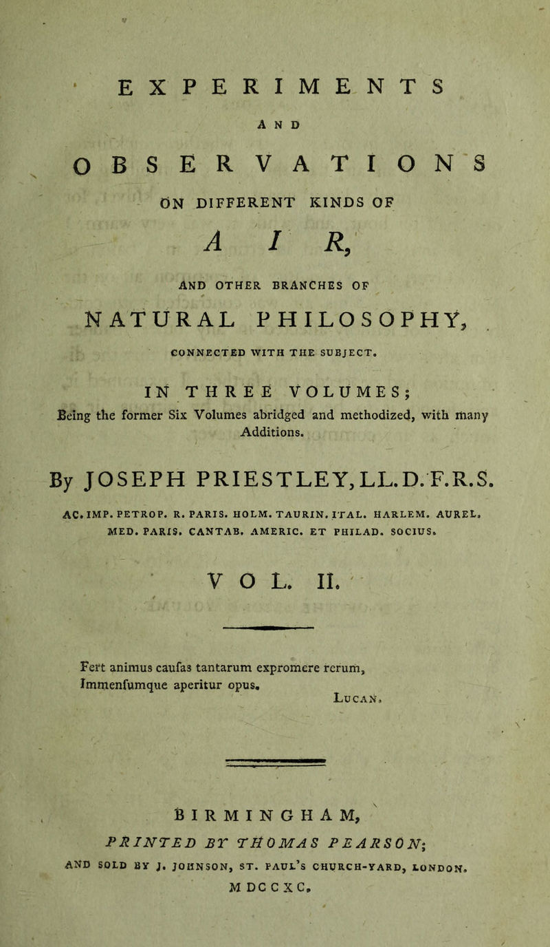 EXPERIME. NTS AND OBSERVATIONS ON DIFFERENT KINDS OF A I R, AND OTHER BRANCHES OF NATURAL PHILOSOPHY, CONNECTED WITH THE SUBJECT. IN THREE VOLUMES; Being the former Six Volumes abridged and methodized, with many Additions. By JOSEPH PRIESTLEY,LL.D.F.R.S. AC.IMP. PETROP. R. PARIS. HOLM. TAURIN. ITAL. HARLEM. AUREL. MED. PARIS. CANTAB. AMERIC. ET PHILAD. SOCIUS. VOL. II. ' Fert animus caufas tantarum expromere rerum, Immenfumque aperitur opus, LucaN. BIRMINGHAM, PRINTED BT THOMAS PEARSON; and sold By J, JOHNSON, ST. PAUL’s CHURCH-yARD, LONDON. M DC C XC,