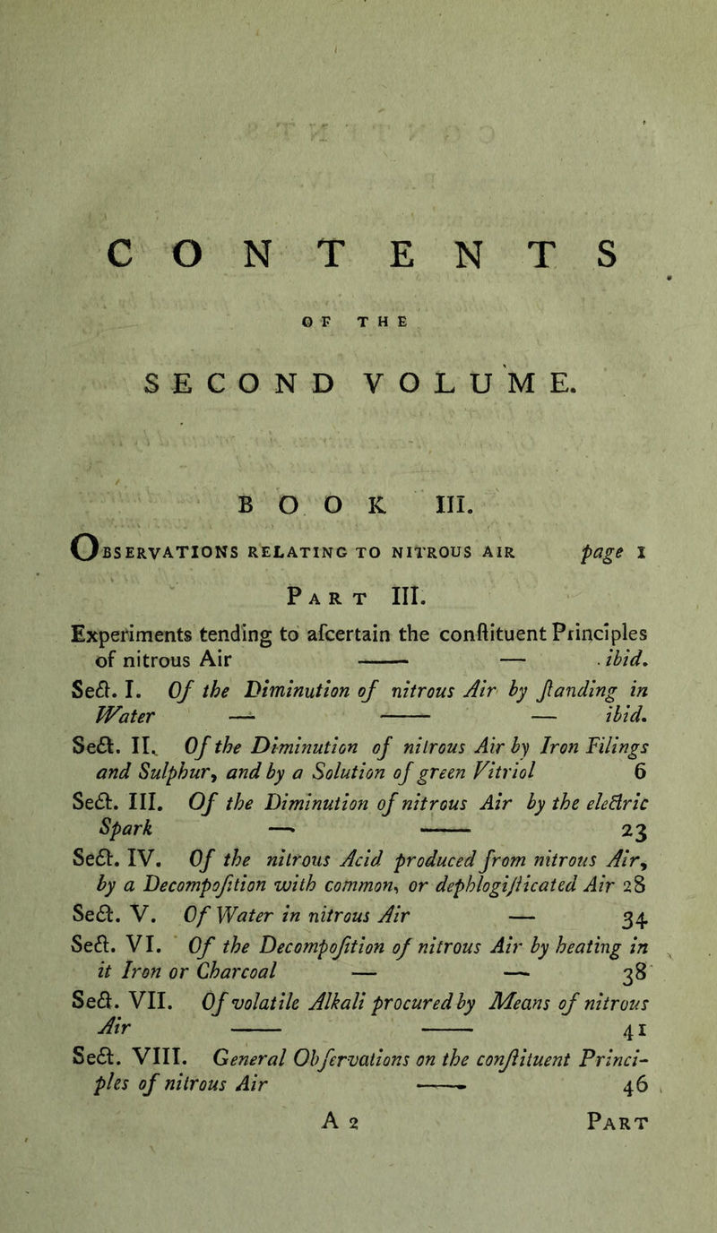 CONTENTS OF THE SECOND VOLUME. BOOK III. Observations relating to nitrous air page i Part III. Expenments tending to afcertain the conftituent Principles of nitrous Air — . ibid, Se61.1. Of the Diminution of nitrous Air by funding in Water — — ibid, Se£I. IK Of the Diminution of nitrous Air by Iron Filings and Sulphur^ and by a Solution of green Vitriol 6 Sedt. III. Of the Diminution of nitrous Air by the elcBric Spark —• 23 Se61:. IV. Of the nitrous Acid produced from nitrous Air^ by a Decompofition with common., or dephlogijiicated Air 28 Sedl. V. Of Water in nitrous Air — 34 Se61:. VI. Of the Decompofition of nitrous Air by heating in it Iron or Charcoal — — 38' Se£l. VII. Of volatile Alkali procured by Means of nitrous Air 41 Se£I. VIII. General Ohfervations on the conflituent PrincV pies of nitrous Air 46 . A 2 Part