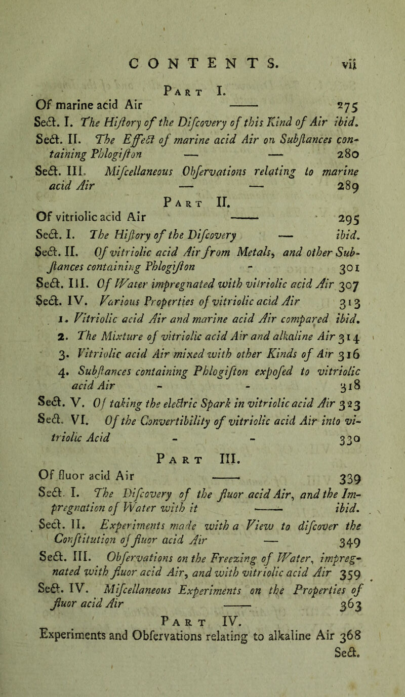 Part I. Of marine acid Air 275 Se£l. I. The Hi/lory of the Dlfcovery of this Kind of Air ibid, Sed:. IT. The Effect of marine acid Air on Subjlances con* taining Vhlogifton — — 280 Se£I. III. Mifcellaneous Ohfervations relating to marine acid Air — — 289 Part II. Of vitriolic acid Air 295 Sedl. I. The Hijlory of the Difcovery — ibid. 5e61:. II. Of vitriolic acid Air from Metals^ and other Sub- fiances containing Fhlogijlon - 301 Se61:. 111. Of Water impregnated with vilriolic acid Air 307 $e£i:. IV. Various Properties of vitriolic acid Air 313 1. Vitriolic acid Air and marine acid Air compared ibid, 2. The Mixture of vitriolic acid Air and alkaline Air 314 3. Vitriolic acid Air mixed zuith other Kinds of Air 316 4. Subfiances containing Phlogifton expofed to vitriolic acid Air - - 318 Se6I. V. Of taking the elediric Spark in vitriolic acid Air 323 Sed. VI. Of the Convertibility of vitriolic acid Air into vi- triolic Acid - - 330 Part III. Of fluor acid Air 339 Seft. I. The Difcovery of the fluor acid Air^ and the Im- pregnation of Water with it ^ ibid, SecI. II, Experiments made with a View to difcover the Corftitution ojfluor acid Air — 349 Se£l:. III. Obfervations on the Freexing of Water^ impreg- nated with fluor acid Air^ and with vitriolic acid Air 359 Seft. IV. Mifcellaneous Experiments on the Properties of fluor acid Air 363 Part IV. Experiments and Obfervations relating to alkaline Air 368 Sed.