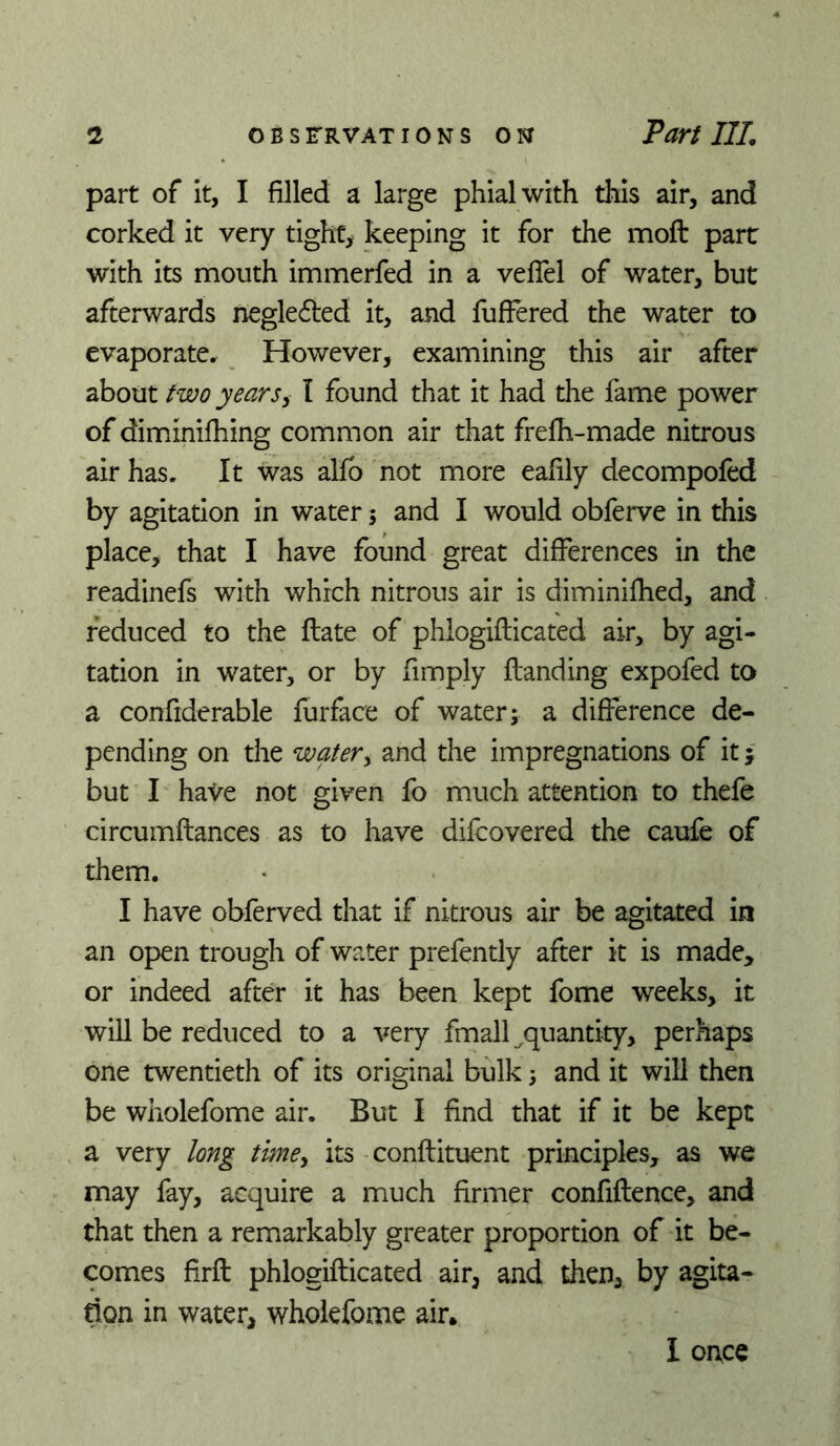 part of it, I filled a large phial with this air, and corked it very tighc> keeping it for the moft part with its mouth immerfed in a veflel of water, but afterwards neglefted it, and fufFered the water to evaporate. However, examining this air after about two yearsy I found that it had the lame power of diminilhing common air that frelh-made nitrous air has. It was alfb not more eafily decompofed by agitation in water 5 and I would obferve in this place, that I have found great differences in the readinefs with which nitrous air is diminilhed, and reduced to the Hate of phlogifticated air, by agi- tation in water, or by fimply Handing expofed to a confiderable furface of water; a difference de- pending on the watery and the impregnations of it; but I have not given fo much attention to thefe circuinftances as to have difeovered the caufe of them. I have obferved that if nitrous air be agitated in an open trough of water prefently after k is made, or indeed after it has been kept fome weeks, it will be reduced to a very fmall ^quantity, perhaps one twentieth of its original bulk; and it will then be wholefome air. But I find that if it be kept a very long timey its conftituent principles, as we may fay, acquire a much firmer confiflence, and that then a remarkably greater proportion of it be- comes firft phlogifticated air, and then, by agita- tion in water, wholefome air. I once