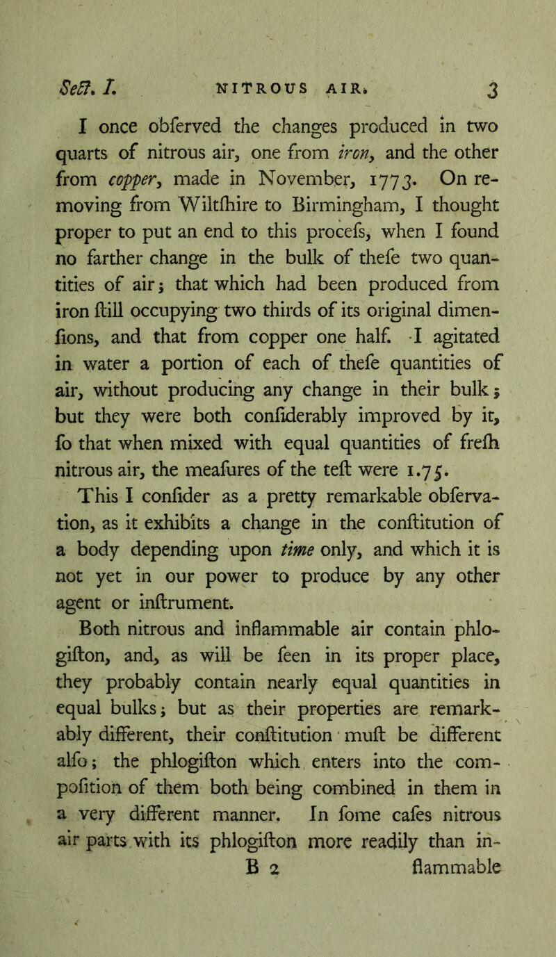 I once obferved the changes produced in two quarts of nitrous air, one from iroriy and the other from coppery made in November, 1773* On re- moving from Wiltfhire to Birmingham, I thought proper to put an end to this procefs, when I found no farther change in the bulk of thefe two quan- tities of air 5 that which had been produced from iron ftill occupying two thirds of its original dimen- fions, and that from copper one half. -I agitated in water a portion of each of thefe quantities of air, without producing any change in their bulk; but they were both confiderably improved by it, fo that when mixed with equal quantities of frelh nitrous air, the meafures of the teft were 1.75. This I confider as a pretty remarkable obftrva- tion, as it exhibits a change in the conftitution of a body depending upon time only, and which it is not yet in our power to produce by any other agent or inftrument. Both nitrous and inflammable air contain phlo- gifton, and, as will be feen in its proper place, they probably contain nearly equal quantities in equal bulks; but as their properties are remark- ably different, their conftitution * muft be different alfo; the phlogifton which enters into the com- pofition of them both being combined in them in a very different manner. In fome cafes nitrous air parts with its phlogifton more readily than in- B 2 flammable