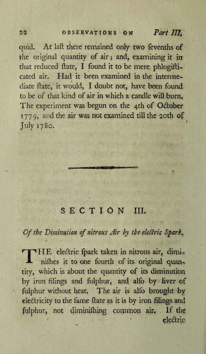 quid. At laft there remained only two fevenths of the original quantity of air, and, examining it in that reduced ftate, I found it to be mere phlogifti- cated air. Had it been examined in the interme- diate ftate, it would, I doubt not, have been found to be of that kind of air in which a candle will burn. The experiment was begun on the 4th of Odlober 1779, examined till the 20th of July 1780. SECTION III. Of the Biminutlon of nitrous Air by the elebtric Sfarh TPIE cledtric fpark taken in nitrous air, dimi- nifties it to one fourth of its original quan- tity, which is about the quantity of its diminution by iron filings and fulphur, and alfo by liver of fulphur without heat. The air is alfo brought by eledricity to the fame ftate as it is by iron filings and fqlphur, not diminilhing common air. If the eledtric