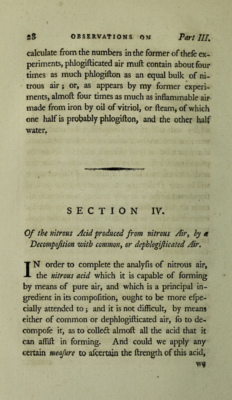 calculate from the numbers in the former of thefe ex- periments, phlogifticated air muft contain about four times as much phlogifton as an equal bulk of ni- trous air 5 or, as appears by my former experi- ments, almoft four times as much as inflammable air made from iron by oil of vitriol, or fleam, of which one half is prolpably phlogifton, and the other half water. SECTION IV. Of the nitrous Acid ^produced from nitrous Air^ hy e Decompofition with common^ or dephlogifticated Air. IN order to complete the analyfis of nitrous air, the nitrous acid which it is capable of forming by means of pure air, and which is a principal in- gredient in its compofition, ought to be more elpe- cially attended to; and it is not difficult, by means either of common or dephlogifticated air, fo to de- compofe it, as to colledl almoft all the acid that it can affift in forming. And could we apply any certain meajure to afcertain the ftrengthof this acid.