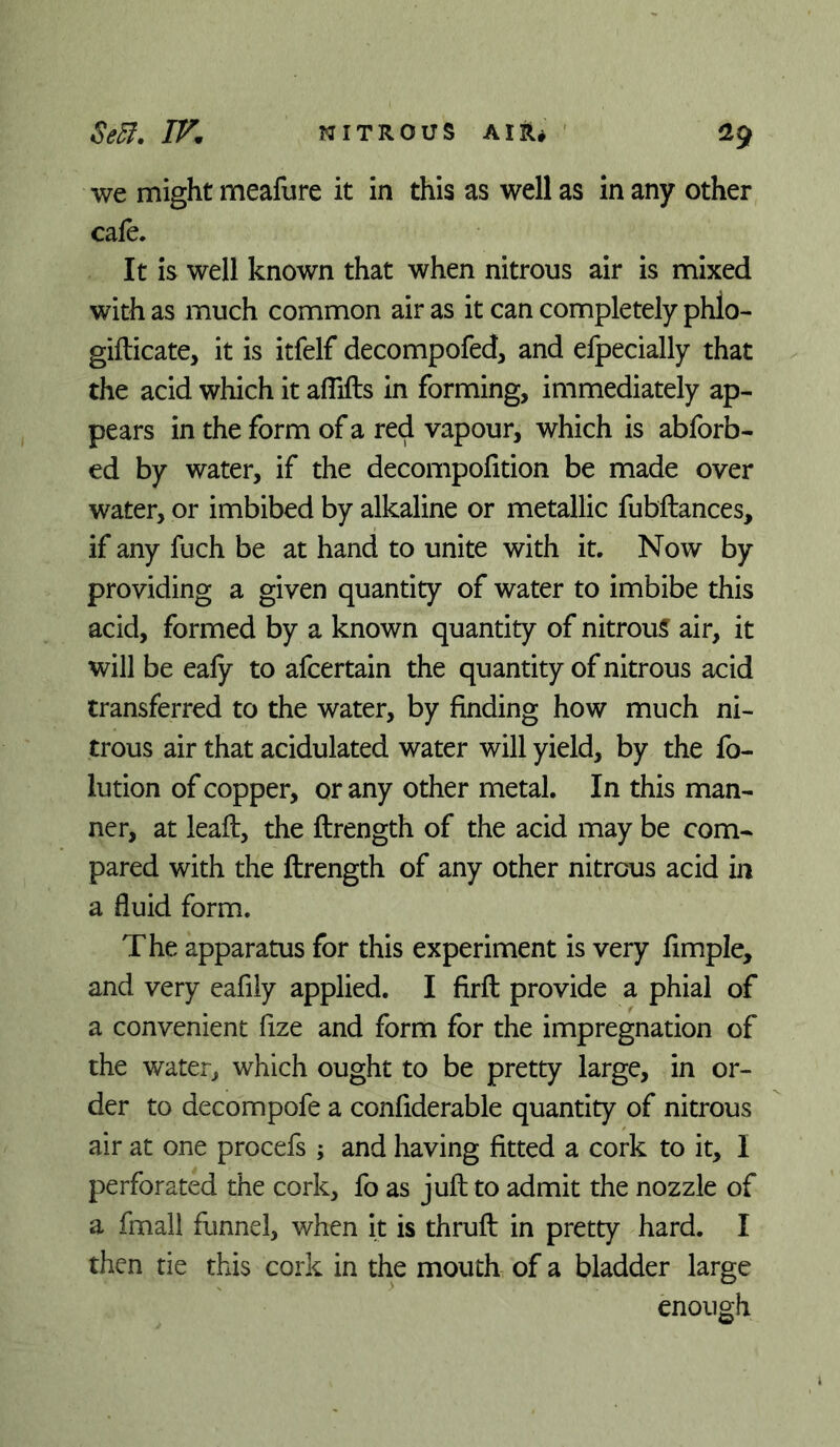 Se5f, NITROUS AIR# ^9 we might meafure it in this as well as in any other cafe. It is well known that when nitrous air is mixed with as much common air as it can completely phlo- gifticate, it is itfelf decompofed, and efpecially that the acid which it aflifts in forming, immediately ap- pears in the form of a red vapour, which is abforb- ed by water, if the decompofition be made over water, or imbibed by alkaline or metallic fubftances, if any fuch be at hand to unite with it. Now by providing a given quantity of water to imbibe this acid, formed by a known quantity of nitrous air, it will be eafy to afcertain the quantity of nitrous acid transferred to the water, by finding how much ni- trous air that acidulated water will yield, by the fo- lution of copper, or any other metal. In this man- ner, at leaf!:, the ftrength of the acid may be com- pared with the ftrength of any other nitrous acid in a fluid form. The apparatus for this experiment is very Ample, and very eafily applied. I firft provide a phial of a convenient fize and form for the impregnation of the water, which ought to be pretty large, in or- der to decompofe a confiderable quantity of nitrous air at one procefs ; and having fitted a cork to it, I perforated the cork, fo as juft to admit the nozzle of a fmall funnel, when it is thruft in pretty hard. I then tie this cork in the mouth of a bladder large enough