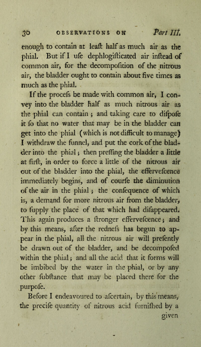 enough to contain at leail half as much air as the phial. But if I ufe dephlogifticated air inftead of common air, for the decompofition of the nitrous air, the bladder ought to contain about five times as much as the phial. If the procefs be made with common air, I con- vey into the bladder half as much nitrous air as the phial can contain ; and taking care to dilpole it fo that no water that may be in the bladder can get into the phial (which is not difficult to manage) I withdraw the funnel^ and put the cork of the blad- der into the phial; then prefiing the bladder a little at firft, in order to force a little of the nitrous air out of the bladder into the phial, the efiervefcence immediately begins, and of courfe the diminution of the air in the phial j the confequence of which is, a demand for more nitrous air from the bladder^ to fupply the place of that w^hich had difappeared* This again produces a ftronger effervefcence 5 and by this means, after the rednefs has begun to ap- pear in the phial, all the nitrous air will prefently be drawn out of the bladder, and be decompofed within the phial; and all the acid that it forms will be imbibed by the water in tire phial, or by any other fubftance that may be placed there for the purpofe. Before I endeavoured to afcertain, by this'means, tlie precife quantity of nitrous acid furnifl:ied by a given