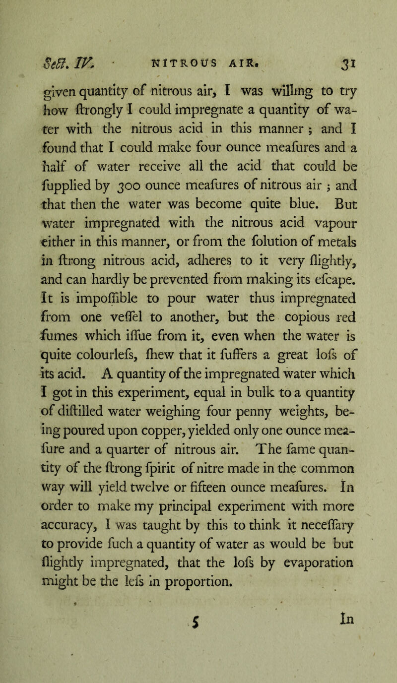 given quantity of nitrous air, I was willing to try how ftrongly I could impregnate a quantity of wa- ter with the nitrous acid in this manner ; and I found that I could make four ounce meafures and a half of water receive all the acid that could be fupplied by 300 ounce meafures of nitrous air ; and that then the water was become quite blue. But Water impregnated with the nitrous acid vapour cither in this manner, or from the folution of metals in ftrong nitrous acid, adheres to it very {lightly, and can hardly be prevented from making its efcape. It is impoflible to pour water thus impregnated from one veflTel to another, but the copious red fumes which iffue from it, even when the water is quite colourlefs, fhew that it fullers a great lofs of its acid. A quantity of the impregnated water which I got in this experiment, equal in bulk to a quantity of diftilled water weighing four penny weights, be- ing poured upon copper, yielded only one ounce mea- fure and a quarter of nitrous air. The fame quan- tity of the ftrong fpirit of nitre made in the common way will yield twelve or fifteen ounce meafures. In order to make my principal experiment with more accuracy, I was taught by this to think it neceflaiy to provide fuch a quantity of water as would be but (lightly impregnated, that the lofs by evaporation might be the lefs In proportion. 5 In