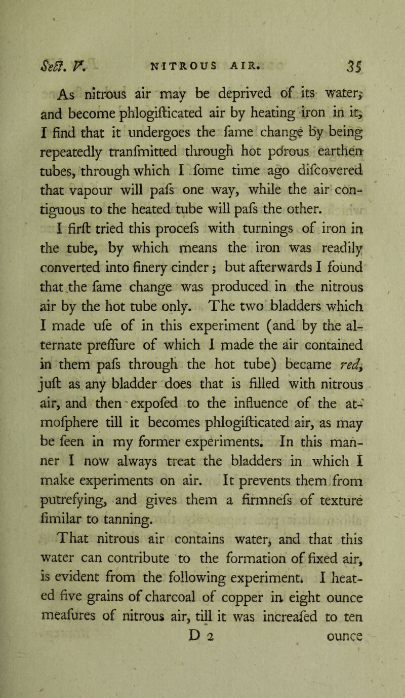 As nitrous air may be deprived of its water,- and become phlogifticated air by heating iron in it, I find that it undergoes the fame change by being repeatedly tranfmitted through hot pdrous earthen tubes, through which I fome time ago difcovered that vapour will pafs one way, while the air con- tiguous to the heated tube will pafs the other. I firft tried this procefs with turnings of iron in the tube, by which means the iron was readily converted into finery cinder; but afterwards I found that,the fame change was produced in the nitrous air by the hot tube only. The two bladders which I made ufe of in this experiment (and by the al- ternate preflure of which 1 made the air contained in them pafs through the hot tube) became red^ juft as any bladder does that is filled with nitrous air, and then' expofed to the influence of the at- mofphere till it becomes phlogifticated air, as may be feen In my former experiments. In this man- ner I now always treat the bladders in which I make experiments on air. It prevents them from putrefying, and gives them a firmnefs of texture fimilar to tanning. That nitrous air contains water^ and that this water can contribute to the formation of fixed air, is evident from the following experiment* I heat- ed five grains of charcoal of copper in eight ounce meafures of nitrous air, till it was increafed to ten D 2 ounce