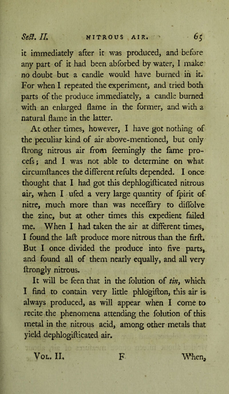 it immediately after it was produced, and before any part of it had been abforbed by water, I make no doubt but a candle would have burned in it^ For when I repeated the experiment, and tried both parts of the produce immediately, a candle burned with an enlarged flame in the former, and with a natural flame in the latter. At other times, however, I have got nothing of the peculiar kind of air above-mentioned, but only ftrong nitrous air from feemingly the fame pro- cefs; and I was not able to determine on what circumftances the different refults depended. I once thought that I had got this dephlogifticated nitrous air, when I ufed a very large quantity of fpirit of nitre, much more than was neceffary to diffolve the zinc, but at other times this expedient failed me. When I had taken the air at different times, I found the laft produce more nitrous than the firft. But I once divided the produce into five parts,, and found all of them nearly equally, and aU very ftrongly nitrous. It will be feen that in the folution of /w, which I find to contain very little phlogifton, this air is always produced, as will appear when I come to recite the phenomena attending the folution of this metal in the nitrous acid, among other metals that yield dephlogifticated air. VoL. II. F When,