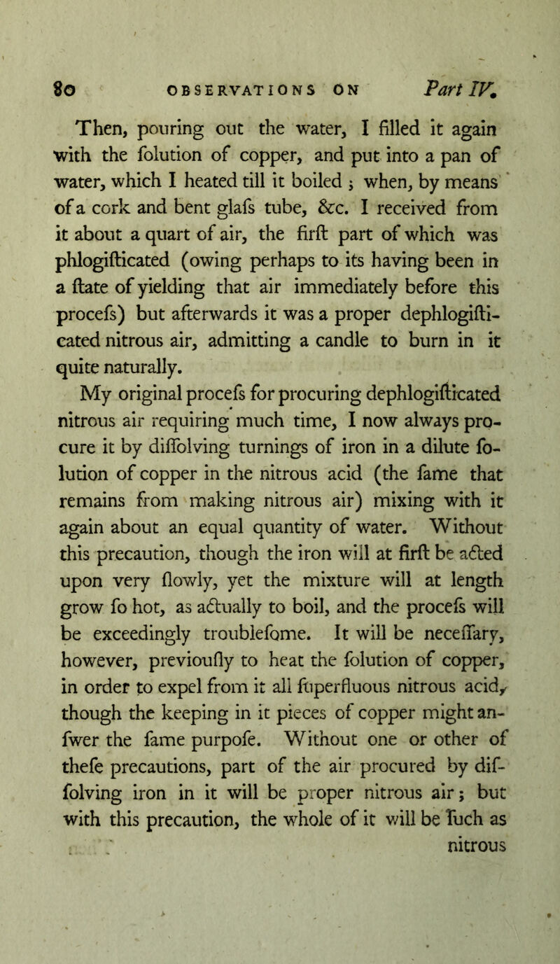 Then, pouring out the water, I filled it again with the folution of copper, and put into a pan of water, which I heated till it boiled j when, by means * of a cork and bent glafs tube, See. I received from it about a quart of air, the firft part of which was phlogifticated (owing perhaps to its having been in a ftate of yielding that air immediately before this procefs) but afterwards it was a proper dephlogiftl- eated nitrous air, admitting a candle to burn in it quite naturally. My original procefs for procuring dephlogifticated nitrous air requiring much time, I now always pro- cure it by diflblving turnings of iron in a dilute fo- lution of copper in the nitrous acid (the fame that remains from making nitrous air) mixing with it again about an equal quantity of water. Without this precaution, though the iron will at firft be a6led upon very (lowly, yet the mixture will at length grow fo hot, as adually to boil, and the procefs will be exceedingly troubiefome. It will be neceflary, however, previoufly to heat the folution of copper, in order to expel from it all ftiperfluous nitrous acid,, though the keeping in it pieces of copper might an- fwer the fame purpofe. Without one or other of thefe precautions, part of the air procured by dif- folving iron in it will be proper nitrous air; but with this precaution, the whole of it v/ill be Tuch as ^ ; nitrous