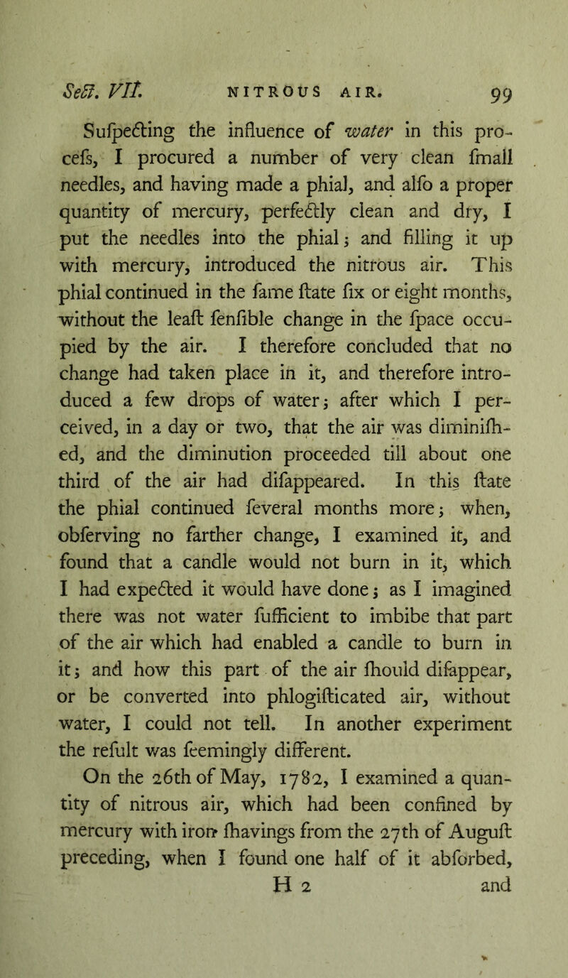 Sulpe6ling the influence of water in this pro-- cefs, I procured a number of very clean fmall needles, and having made a phial, and alfo a proper quantity of mercury, perfe61:ly clean and dry, I put the needles into the phial s and filling it up with mercury, introduced the nitrous air. This phial continued in the fame flate fix or eight months, without the leaft fenfible change in the fpace occu- pied by the air. I therefore concluded that no change had taken place in it, and therefore intro- duced a few drops of watery after which I per- ceived, in a day or two, that the air was diminifh- ed, and the diminution proceeded till about one third of the air had difappeared. In this flate the phial continued feveral months more; when, obferving no farther change, I examined it, and found that a candle would not burn in it, which I had expedled it would have done; as I imagined there was not water fufficient to imbibe that part of the air which had enabled a candle to burn in it; and how this part of the air fhould difappear, or be converted into phlogifticated air, without water, I could not tell. In another experiment the refult was feemingly different. On the 26th of May, 1782, I examined a quan- tity of nitrous air, which had been confined by mercury with iron fhavings from the 27th of Auguft preceding, when I found one half of it abforbed, H 2 and